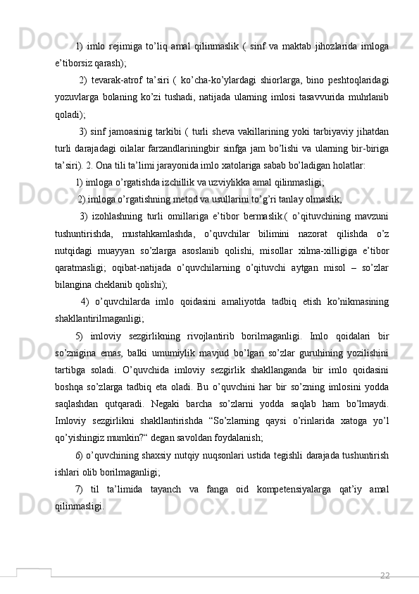 221)   imlo   rejimiga   to’liq   amal   qilinmaslik   (   sinf   va   maktab   jihozlarida   imloga
e’tiborsiz qarash);
  2)   tevarak-atrof   ta’siri   (   ko’cha-ko’ylardagi   shiorlarga,   bino   peshtoqlaridagi
yozuvlarga   bolaning   ko’zi   tushadi,   natijada   ularning   imlosi   tasavvurida   muhrlanib
qoladi);
  3)   sinf   jamoasinig   tarkibi   (   turli   sheva   vakillarining   yoki   tarbiyaviy   jihatdan
turli   darajadagi   oilalar   farzandlariningbir   sinfga  jam   bo’lishi   va   ularning   bir-biriga
ta’siri). 2. Ona tili ta’limi jarayonida imlo xatolariga sabab bo’ladigan holatlar: 
1) imloga o’rgatishda izchillik va uzviylikka amal qilinmasligi;
 2) imloga o’rgatishning metod va usullarini to’g’ri tanlay olmaslik;
  3)   izohlashning   turli   omillariga   e’tibor   bermaslik.(   o’qituvchining   mavzuni
tushuntirishda,   mustahkamlashda,   o’quvchilar   bilimini   nazorat   qilishda   o’z
nutqidagi   muayyan   so’zlarga   asoslanib   qolishi,   misollar   xilma-xilligiga   e’tibor
qaratmasligi;   oqibat-natijada   o’quvchilarning   o’qituvchi   aytgan   misol   –   so’zlar
bilangina cheklanib qolishi);
  4)   o’quvchilarda   imlo   qoidasini   amaliyotda   tadbiq   etish   ko’nikmasining
shakllantirilmaganligi; 
5)   imloviy   sezgirlikning   rivojlantirib   borilmaganligi.   Imlo   qoidalari   bir
so’znigina   emas,   balki   umumiylik   mavjud   bo’lgan   so’zlar   guruhining   yozilishini
tartibga   soladi.   O’quvchida   imloviy   sezgirlik   shakllanganda   bir   imlo   qoidasini
boshqa   so’zlarga   tadbiq   eta   oladi.   Bu   o’quvchini   har   bir   so’zning   imlosini   yodda
saqlashdan   qutqaradi.   Negaki   barcha   so’zlarni   yodda   saqlab   ham   bo’lmaydi.
Imloviy   sezgirlikni   shakllantirishda   “So’zlarning   qaysi   o’rinlarida   xatoga   yo’l
qo’yishingiz mumkin?“ degan savoldan foydalanish; 
6) o’quvchining shaxsiy nutqiy nuqsonlari ustida tegishli darajada tushuntirish
ishlari olib borilmaganligi; 
7)   til   ta’limida   tayanch   va   fanga   oid   kompetensiyalarga   qat’iy   amal
qilinmasligi.