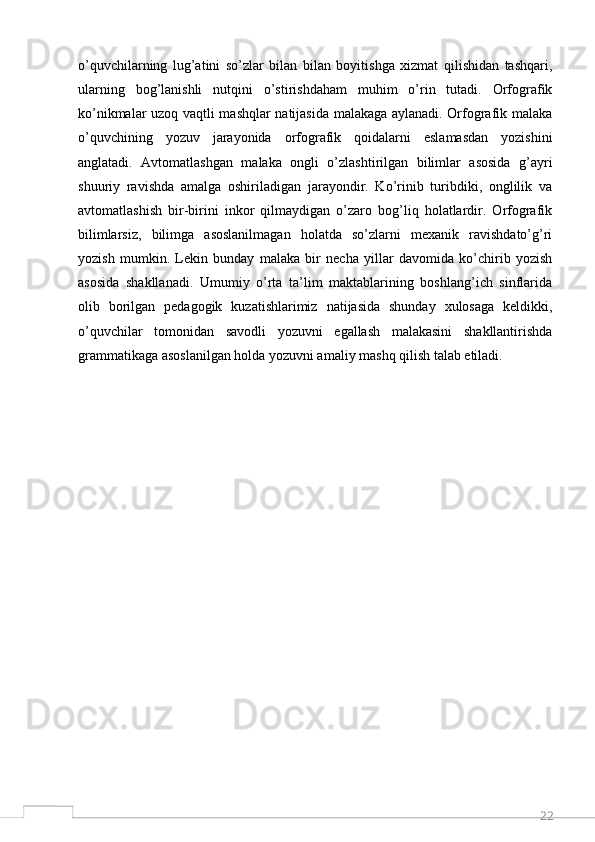 22o’quvchilarning   lug’atini   so’zlar   bilan   bilan   boyitishga   xizmat   qilishidan   tashqari,
ularning   bog’lanishli   nutqini   o’stirishdaham   muhim   o’rin   tutadi.   Orfografik
ko’nikmalar uzoq vaqtli mashqlar natijasida malakaga aylanadi. Orfografik malaka
o’quvchining   yozuv   jarayonida   orfografik   qoidalarni   eslamasdan   yozishini
anglatadi.   Avtomatlashgan   malaka   ongli   o’zlashtirilgan   bilimlar   asosida   g’ayri
shuuriy   ravishda   amalga   oshiriladigan   jarayondir.   Ko’rinib   turibdiki,   onglilik   va
avtomatlashish   bir-birini   inkor   qilmaydigan   o’zaro   bog’liq   holatlardir.   Orfografik
bilimlarsiz,   bilimga   asoslanilmagan   holatda   so’zlarni   mexanik   ravishdato’g’ri
yozish   mumkin.   Lekin   bunday   malaka   bir   necha   yillar   davomida   ko’chirib   yozish
asosida   shakllanadi.   Umumiy   o’rta   ta’lim   maktablarining   boshlang’ich   sinflarida
olib   borilgan   pedagogik   kuzatishlarimiz   natijasida   shunday   xulosaga   keldikki,
o’quvchilar   tomonidan   savodli   yozuvni   egallash   malakasini   shakllantirishda
grammatikaga asoslanilgan holda yozuvni amaliy mashq qilish talab etiladi.
