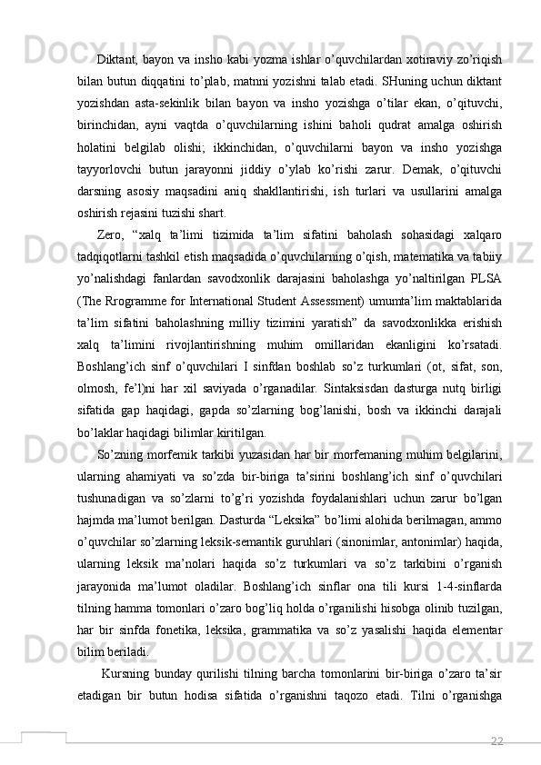 22Diktant,  bayon   va   insho   kabi   yozma   ishlar   o’quvchilardan  xotiraviy  zo’riqish
bilan butun diqqatini to’plab, matnni yozishni talab etadi. SHuning uchun diktant
yozishdan   asta-sekinlik   bilan   bayon   va   insho   yozishga   o’tilar   ekan,   o’qituvchi,
birinchidan,   ayni   vaqtda   o’quvchilarning   ishini   baholi   qudrat   amalga   oshirish
holatini   belgilab   olishi;   ikkinchidan,   o’quvchilarni   bayon   va   insho   yozishga
tayyorlovchi   butun   jarayonni   jiddiy   o’ylab   ko’rishi   zarur.   Demak,   o’qituvchi
darsning   asosiy   maqsadini   aniq   shakllantirishi,   ish   turlari   va   usullarini   amalga
oshirish rejasini tuzishi shart. 
Zero,   “xalq   ta’limi   tizimida   ta’lim   sifatini   baholash   sohasidagi   xalqaro
tadqiqotlarni tashkil etish maqsadida o’quvchilarning o’qish, matematika va tabiiy
yo’nalishdagi   fanlardan   savodxonlik   darajasini   baholashga   yo’naltirilgan   PLSA
(The Rrogramme for International Student Assessment) umumta’lim maktablarida
ta’lim   sifatini   baholashning   milliy   tizimini   yaratish”   da   savodxonlikka   erishish
xalq   ta’limini   rivojlantirishning   muhim   omillaridan   ekanligini   ko’rsatadi.
Boshlang’ich   sinf   o’quvchilari   I   sinfdan   boshlab   so’z   turkumlari   (ot,   sifat,   son,
olmosh,   fe’l)ni   har   xil   saviyada   o’rganadilar.   Sintaksisdan   dasturga   nutq   birligi
sifatida   gap   haqidagi,   gapda   so’zlarning   bog’lanishi,   bosh   va   ikkinchi   darajali
bo’laklar haqidagi bilimlar kiritilgan. 
So’zning morfemik tarkibi yuzasidan har bir  morfemaning muhim  belgilarini,
ularning   ahamiyati   va   so’zda   bir-biriga   ta’sirini   boshlang’ich   sinf   o’quvchilari
tushunadigan   va   so’zlarni   to’g’ri   yozishda   foydalanishlari   uchun   zarur   bo’lgan
hajmda ma’lumot berilgan. Dasturda “Leksika” bo’limi alohida berilmagan, ammo
o’quvchilar so’zlarning leksik-semantik guruhlari (sinonimlar, antonimlar) haqida,
ularning   leksik   ma’nolari   haqida   so’z   turkumlari   va   so’z   tarkibini   o’rganish
jarayonida   ma’lumot   oladilar.   Boshlang’ich   sinflar   ona   tili   kursi   1-4-sinflarda
tilning hamma tomonlari o’zaro bog’liq holda o’rganilishi hisobga olinib tuzilgan,
har   bir   sinfda   fonetika,   leksika,   grammatika   va   so’z   yasalishi   haqida   elementar
bilim beriladi.
  Kursning   bunday   qurilishi   tilning   barcha   tomonlarini   bir-biriga   o’zaro   ta’sir
etadigan   bir   butun   hodisa   sifatida   o’rganishni   taqozo   etadi.   Tilni   o’rganishga