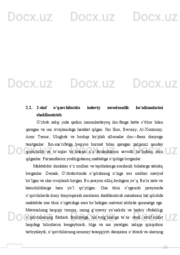222.2. 2-sinf   o’quvchilarida   imloviy   savodxonlik   ko’nikmalarini
shakllantirish
          O’zbek   xalqi   juda   qadim   zamonlardayoq   ilm-fanga   katta   e’tibor   bilan
qaragan   va   uni   rivojlanishga   harakat   qilgan.   Ibn   Sino,   Beruniy,   Al-Xorazmiy,
Amir   Temur,   Ulugbek   va   boshqa   ko’plab   allomalar   ilm—fanni   dunyoga
tanitganlar.   Ilm-ma’rifatga   beqiyos   hurmat   bilan   qaragan   xalqimiz   qanday
qiyinchilik   va   to’siqlar   bo’lmasin   o’z   farzanddarini   savodli   bo’lnshini   orzu
qilganlar. Farzandlarini yoshligidanoq maktabga o’qishga berganlar. 
       Maktabdor domlalar o’z usullari va tajribalariga asoslanib bolalarga sabokq
berganlar.   Demak,   O’zbekistonda   o’qitishning   o’ziga   xos   usullari   mavjud
bo’lgan va ular rivojlanib borgan. Bu jarayon silliq kechgani yo’q. Ba’zi xato va
kamchiliklarga   ham   yo’l   qo’yilgan.   Ona   tilini   o’rganish   jarayonida
o’quvchilarda ilmiy dunyoqarash asoslarini shakllantirish masalasini hal qilishda
maktabda ona tilini o’rgatishga asos bo’ladigan material alohida qimmatga ega.
Materialning   haqiqiy   tomoni,   uning   g’oyaviy   yo’nalishi   va   badiiy   ifodaliligi
o’quvchilarning   fikrlash   faoliyatiga,   his-tuyg’ulariga   ta’sir   etadi,   atrof-muhit
haqidagi   bilimlarini   kengaytiradi,   tilga   va   uni   yaratgan   xalqqa   qiziqishini
tarbiyalaydi, o’quvchilarning umumiy taraqqiyoti darajasini o’stiradi va ularning