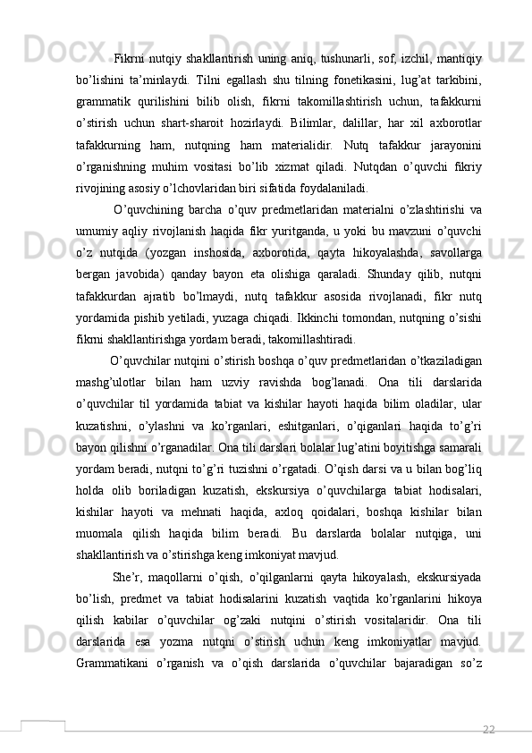 22                Fikrni   nutqiy   shakllantirish   uning   aniq,   tushunarli,   sof,   izchil,   mantiqiy
bo’lishini   ta’minlaydi.   Tilni   egallash   shu   tilning   fonetikasini,   lug’at   tarkibini,
grammatik   qurilishini   bilib   olish,   fikrni   takomillashtirish   uchun,   tafakkurni
o’stirish   uchun   shart-sharoit   hozirlaydi.   Bilimlar,   dalillar,   har   xil   axborotlar
tafakkurning   ham,   nutqning   ham   materialidir.   Nutq   tafakkur   jarayonini
o’rganishning   muhim   vositasi   bo’lib   xizmat   qiladi.   Nutqdan   o’quvchi   fikriy
rivojining asosiy o’lchovlaridan biri sifatida foydalaniladi. 
              O’quvchining   barcha   o’quv   predmetlaridan   materialni   o’zlashtirishi   va
umumiy   aqliy   rivojlanish   haqida   fikr   yuritganda,   u   yoki   bu   mavzuni   o’quvchi
o’z   nutqida   (yozgan   inshosida,   axborotida,   qayta   hikoyalashda,   savollarga
bergan   javobida)   qanday   bayon   eta   olishiga   qaraladi.   Shunday   qilib,   nutqni
tafakkurdan   ajratib   bo’lmaydi,   nutq   tafakkur   asosida   rivojlanadi,   fikr   nutq
yordamida pishib yetiladi, yuzaga chiqadi. Ikkinchi tomondan, nutqning o’sishi
fikrni shakllantirishga yordam beradi, takomillashtiradi. 
             O’quvchilar nutqini o’stirish boshqa o’quv predmetlaridan o’tkaziladigan
mashg’ulotlar   bilan   ham   uzviy   ravishda   bog’lanadi.   Ona   tili   darslarida
o’quvchilar   til   yordamida   tabiat   va   kishilar   hayoti   haqida   bilim   oladilar,   ular
kuzatishni,   o’ylashni   va   ko’rganlari,   eshitganlari,   o’qiganlari   haqida   to’g’ri
bayon qilishni o’rganadilar. Ona tili darslari bolalar lug’atini boyitishga samarali
yordam beradi, nutqni to’g’ri tuzishni o’rgatadi. O’qish darsi va u bilan bog’liq
holda   olib   boriladigan   kuzatish,   ekskursiya   o’quvchilarga   tabiat   hodisalari,
kishilar   hayoti   va   mehnati   haqida,   axloq   qoidalari,   boshqa   kishilar   bilan
muomala   qilish   haqida   bilim   beradi.   Bu   darslarda   bolalar   nutqiga,   uni
shakllantirish va o’stirishga keng imkoniyat mavjud. 
            She’r,   maqollarni   o’qish,   o’qilganlarni   qayta   hikoyalash,   ekskursiyada
bo’lish,   predmet   va   tabiat   hodisalarini   kuzatish   vaqtida   ko’rganlarini   hikoya
qilish   kabilar   o’quvchilar   og’zaki   nutqini   o’stirish   vositalaridir.   Ona   tili
darslarida   esa   yozma   nutqni   o’stirish   uchun   keng   imkoniyatlar   mavjud.
Grammatikani   o’rganish   va   o’qish   darslarida   o’quvchilar   bajaradigan   so’z