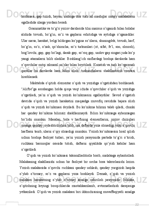 22birikmasi, gap tuzish, bayon, inshoga doir turli xil mashqlar nutqiy malakalarni
egallashda ularga yordam beradi. 
        Grammatika va to’g’ri yozuv darslarida tilni maxsus o’rganish bilan bolalar
alohida   tovush,   bo’g’in,   so’z   va   gaplarni   eshitishga   va   aytishga   o’rganadilar.
Ular narsa, harakat, belgi bildirgan ko’pgina so’zlarni, shuningdek, tovush, harf,
bo’g’in,   so’z,   o’zak,   qo’shimcha,   so’z   turkumlari   (ot,   sifat,   fe’l,   son,   olmosh),
bog’lovchi, gap, gap bo’lagi, darak gap, so’roq gap, undov gap singari juda ko’p
yangi   atamalarni   bilib   oladilar.   Boshlang’ich   sinflardagi   boshqa   darslarda   ham
o’quvchilar nutqi xilmaxil so’zlar bilan boyitiladi. Kuzatish va turli ko’rgazmali
qurollar   bu   darslarda   ham   bilim   olish,   tushunchalarni   shakllantirish   vositasi
hisoblanadi. 
               Maktabda o’qitish elementar o’qish va yozishga o’rgatishdan boshlanadi.
“Alifbe”ga   asoslangan   holda   qisqa   vaqt   ichida   o’quvchilar   o’qish   va   yozishga
o’rgatiladi,   ya’ni   o’qish   va   yozish   ko’nikmasini   egallaydilar.   Savod   o’rgatish
davrida   o’qish   va   yozish   harakatini   maqsadga   muvofiq   ravishda   bajara   olish
o’qish va yozish ko’nikmasi  deyiladi. Bu ko’nikma bilimni talab qiladi, chunki
har   qanday   ko’nikma   bilimsiz   shakllanmaydi.   Bilim   ko’nikmaga   aylanmagan
bo’lishi   mumkin.   Masalan,   bola   v   harfining   elementlarini,   yozuv   chiziqlari
orasiga qanday joylashtirilishini bilib, uni daftarda yoza olmasligi yoki o’quvchi
harflarni tanib, ularni o’qiy olmasligi mumkin. Yozish ko’nikmasini hosil qilish
uchun   boshqa   faoliyat   turlari,   ya’ni   yozish   jarayonida   partada   to’g’ri   o’tirish,
ruchkani   barmoqlar   orasida   tutish,   daftarni   qiyalikda   qo’yish   kabilar   ham
o’rgatiladi. 
O’qish va yozish ko’nikmasi takomillashtirila borib, malakaga aylantiriladi.
Malakaning   shakllanishi   uchun   bir   faoliyat   bir   necha   bora   takrorlanishi   lozim.
Yozish   malakasida   o’quvchi   ruchkani   qanday   ushlash,   qanday   yurgizish   haqida
o’ylab   o’tirmay,   so’z   va   gaplarni   yoza   boshlaydi.   Demak,   o’qish   va   yozish
malakasi   harakatning   o’ylab   o’tirmay   amalga   oshirilish   jarayonidir.   Malaka,
o’qitishning   keyingi   bosqichlarida   mustahkamlanib,   avtomatlashish   darajasiga
yetkaziladi. O’qish va yozish malakasi biri ikkinchisining muvaffaqiyatli amalga