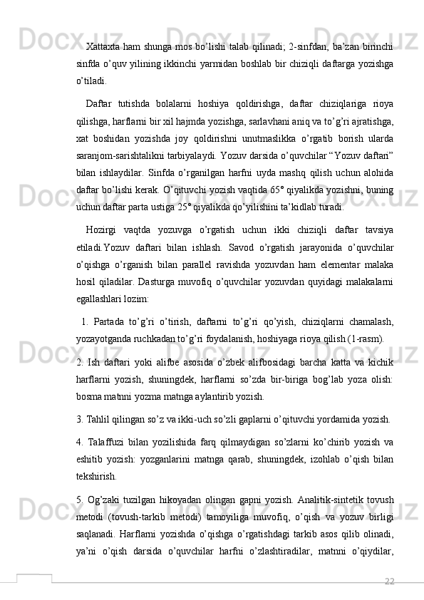 22Xattaxta ham shunga mos bo’lishi  talab qilinadi;  2-sinfdan, ba’zan birinchi
sinfda o’quv yilining ikkinchi yarmidan boshlab bir chiziqli daftarga yozishga
o’tiladi. 
Daftar   tutishda   bolalarni   hoshiya   qoldirishga,   daftar   chiziqlariga   rioya
qilishga, harflarni bir xil hajmda yozishga, sarlavhani aniq va to’g’ri ajratishga,
xat   boshidan   yozishda   joy   qoldirishni   unutmaslikka   o’rgatib   borish   ularda
saranjom-sarishtalikni tarbiyalaydi. Yozuv darsida o’quvchilar “Yozuv daftari”
bilan   ishlaydilar.   Sinfda   o’rganilgan   harfni   uyda   mashq   qilish   uchun   alohida
daftar bo’lishi kerak. O’qituvchi yozish vaqtida 65˚ qiyalikda yozishni, buning
uchun daftar parta ustiga 25˚ qiyalikda qo’yilishini ta’kidlab turadi.
Hozirgi   vaqtda   yozuvga   o’rgatish   uchun   ikki   chiziqli   daftar   tavsiya
etiladi.Yozuv   daftari   bilan   ishlash.   Savod   o’rgatish   jarayonida   o’quvchilar
o’qishga   o’rganish   bilan   parallel   ravishda   yozuvdan   ham   elementar   malaka
hosil   qiladilar.   Dasturga   muvofiq   o’quvchilar   yozuvdan   quyidagi   malakalarni
egallashlari lozim:
  1.   Partada   to’g’ri   o’tirish,   daftarni   to’g’ri   qo’yish,   chiziqlarni   chamalash,
yozayotganda ruchkadan to’g’ri foydalanish, hoshiyaga rioya qilish (1-rasm). 
2.   Ish   daftari   yoki   alifbe   asosida   o’zbek   alifbosidagi   barcha   katta   va   kichik
harflarni   yozish,   shuningdek,   harflarni   so’zda   bir-biriga   bog’lab   yoza   olish:
bosma matnni yozma matnga aylantirib yozish. 
3. Tahlil qilingan so’z va ikki-uch so’zli gaplarni o’qituvchi yordamida yozish. 
4.   Talaffuzi   bilan   yozilishida   farq   qilmaydigan   so’zlarni   ko’chirib   yozish   va
eshitib   yozish:   yozganlarini   matnga   qarab,   shuningdek,   izohlab   o’qish   bilan
tekshirish. 
5.   Og’zaki   tuzilgan   hikoyadan   olingan   gapni   yozish.   Analitik-sintetik   tovush
metodi   (tovush-tarkib   metodi)   tamoyiliga   muvofiq,   o’qish   va   yozuv   birligi
saqlanadi.   Harflarni   yozishda   o’qishga   o’rgatishdagi   tarkib   asos   qilib   olinadi,
ya’ni   o’qish   darsida   o’quvchilar   harfni   o’zlashtiradilar,   matnni   o’qiydilar,