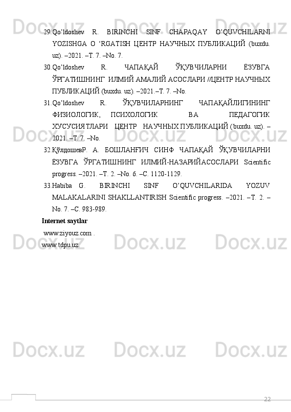 2229. Qo ’ ldoshev   R .   BIRINCHI   SINF   CHAPAQAY   O ’ QUVCHILARNI
YOZISHGA   O   ‘ RGATISH   ЦЕНТР   НАУЧНЫХ   ПУБЛИКАЦИЙ   ( buxdu .
uz ). –2021. –Т. 7. – No . 7.
30. Qo ’ ldoshev     R .     ЧАПАҚАЙ     ЎҚУВЧИЛАРНИ     ЁЗУВГА
ЎРГАТИШНИНГ  ИЛМИЙ АМАЛИЙ АСОСЛАРИ //ЦЕНТР НАУЧНЫХ
ПУБЛИКАЦИЙ ( buxdu .  uz ). –2021.–Т. 7. – No . 
31. Qo ’ ldoshev       R .       ЎҚУВЧИЛАРНИНГ       ЧАПАҚАЙЛИГИНИНГ
ФИЗИОЛОГИК,   ПСИХОЛОГИК       ВА       ПЕДАГОГИК
ХУСУСИЯТЛАРИ     ЦЕНТР     НАУЧНЫХ ПУБЛИКАЦИЙ ( buxdu .   uz ). –
2021. –Т. 7. – No . 
32. ҚўлдошевР.     А.     БОШЛАНҒИЧ     СИНФ     Ч A П A Қ A Й     ЎҚУВЧИЛ A РНИ
ЁЗУВГ A   ЎРГ A ТИШНИНГ   ИЛМИЙ-Н A З A РИЙ A С O СЛ A РИ   Scientific
progress . –2021. –Т. 2. – No . 6. –С. 1120-1129.
33. Habiba   G.     BIRINCHI     SINF     O’QUVCHILARIDA     YOZUV
MALAKALARINI   SHAKLLANTIRISH   Scientific   progress.   –2021.   – Т .   2.   –
No. 7. – С . 983-989.
Internet saytlar
  www.ziyouz.com   .
www.tdpu.uz .
