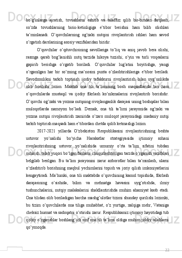 22bo’g’inlarga   ajratish,   tovushlarni   eshitib   va   talaffuz   qilib   bir-biridan   farqlash,
so’zda   tovushlarning   birin-ketinligiga   e’tibor   berishni   ham   bilib   olishlari
ta’minlanadi.   O’quvchilarning   og’zaki   nutqini   rivojlantirish   ishlari   ham   savod
o’rgatish darslarining asosiy vazifalaridan biridir. 
O’quvchilar   o’qituvchisining   savollariga   to’liq   va   aniq   javob   bera   olishi;
rasmga   qarab   bog’lanishli   nutq   tarzida   hikoya   tuzishi;   o’yin   va   turli   voqealarni
gapirib   berishga   o’rgatib   boriladi.   O’quvchilar   lug’atini   boyitishga,   yangi
o’rganilgan   har   bir   so’zning   ma’nosini   puxta   o’zlashtirishlariga   e’tibor   beriladi.
Savodxonlikni   tarkib   toptirish   ijodiy   tafakkurni   rivojlantirish   bilan   uyg’unlikda
olib   borilishi   lozim.   Maktab   ona   tili   ta’limining   bosh   maqsadlarida   biri   ham
o’quvchilarda   mustaqil   va   ijodiy   fikrlash   ko’nikmalarini   rivojlantirib   borishdir.
O’quvchi og’zaki va yozma nutqning rivojlanganlik darajasi uning boshqalar bilan
muloqotlarda   namoyon   bo’ladi.   Demak,   ona   tili   ta’limi   jarayonida   og’zaki   va
yozma   nutqni   rivojlantirish   zamirida   o’zaro   muloqot   jarayonidagi   madaniy   nutqi
tarkib toptirish maqsadi ham e’tibordan chetda qolib ketmasligi lozim.  
2017-2021   yillarda   O zbekiston   Respublikasini   rivojlantirishning   beshtaʻ
ustuvor   yo nalishi   bo yicha   Harakatlar   strategiyasida   ijtimoiy   sohani	
ʻ ʻ
rivojlantirishning   ustuvor   yo nalishida   umumiy   o rta   ta lim   sifatini   tubdan	
ʻ ʻ ʼ
oshirish, talab yuqori bo lgan fanlarni chuqurlashtirilgan tarzda o rganish vazifalari	
ʻ ʻ
belgilab   berilgan.   Bu   ta lim   jarayonini   zarur   axborotlar   bilan   ta minlash,   ularni
ʼ ʼ
o zlashtirib  borishning  maqbul  yechimlarini  topish  va   joriy  qilish  imkoniyatlarini	
ʻ
kengaytiradi. Ma’lumki, ona tili maktabda o’quvchining kamol topishida, fikrlash
darajasining   o’sishida,   bilim   va   mehnatga   havasini   uyg’otishda,   ilmiy
tushunchalarini,   nutqiy   malakalarini   shakllantirishda   muhim   ahamiyat   kasb   etadi.
Ona tilidan olib boriladigan barcha mashg’ulotlar tizimi shunday qurilishi lozimki,
bu   tizim   o’quvchilarda   ona   tiliga   muhabbat,   o’z   yurtiga,   xalqiga   mehr,   Vataniga
cheksiz hurmat va sadoqatni o’stirishi zarur. Respublikamiz ijtimoiy hayotidagi tub
ijobiy o’zgarishlar boshlang’ich sinf ona tili ta’limi oldiga muhim jiddiy talablarni
qo’ymoqda.