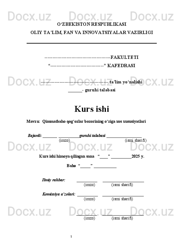 1O‘ZBEKISTON RESPUBLIKASI
OLIY TA’LIM, FAN VA INNOVATSIYALAR VAZIRLI GI
------------------------------------------FAKULTETI
“----------------------------------” KAFEDRASI
------------------------------------------- ta’lim yo‘nalishi 
______- guruhi talabasi
Kurs ishi 
Mavzu :  Qimmatbaho qog‘ozlar bozorining o‘ziga xos xususiyatlari
  Bajardi: _______  ____ _____ _ guruhi talabasi  ______ ___ ________
  (imzo)                                                       (ismi sharifi)
  
Kurs ishi himoya qilingan sana     “____” __ ___ _____20 25  y.
Baho  “_____” ____ __ _____
      Ilmiy rahbar:           __________      ____________________ 
                (imzo)                (ismi sharifi)
     Komissiya a’zolari:   __________     ____________________ 
                (imzo)                  (ismi sharifi)
                                       __________      ____________________ 
                 (imzo)                  (ismi sharifi)