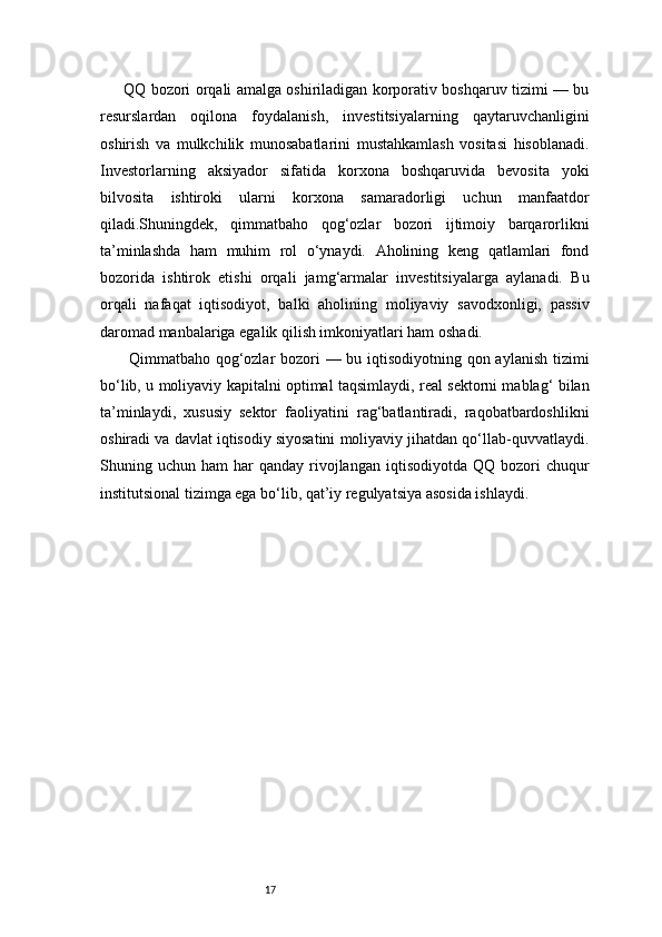 17QQ bozori orqali amalga oshiriladigan korporativ boshqaruv tizimi — bu
resurslardan   oqilona   foydalanish,   investitsiyalarning   qaytaruvchanligini
oshirish   va   mulkchilik   munosabatlarini   mustahkamlash   vositasi   hisoblanadi.
Investorlarning   aksiyador   sifatida   korxona   boshqaruvida   bevosita   yoki
bilvosita   ishtiroki   ularni   korxona   samaradorligi   uchun   manfaatdor
qiladi.Shuningdek,   qimmatbaho   qog‘ozlar   bozori   ijtimoiy   barqarorlikni
ta’minlashda   ham   muhim   rol   o‘ynaydi.   Aholining   keng   qatlamlari   fond
bozorida   ishtirok   etishi   orqali   jamg‘armalar   investitsiyalarga   aylanadi.   Bu
orqali   nafaqat   iqtisodiyot,   balki   aholining   moliyaviy   savodxonligi,   passiv
daromad manbalariga egalik qilish imkoniyatlari ham oshadi.
  Qimmatbaho qog‘ozlar  bozori — bu iqtisodiyotning qon aylanish tizimi
bo‘lib, u moliyaviy kapitalni optimal taqsimlaydi, real sektorni mablag‘ bilan
ta’minlaydi,   xususiy   sektor   faoliyatini   rag‘batlantiradi,   raqobatbardoshlikni
oshiradi va davlat iqtisodiy siyosatini moliyaviy jihatdan qo‘llab-quvvatlaydi.
Shuning  uchun  ham   har   qanday  rivojlangan   iqtisodiyotda   QQ  bozori   chuqur
institutsional tizimga ega bo‘lib, qat’iy regulyatsiya asosida ishlaydi. 