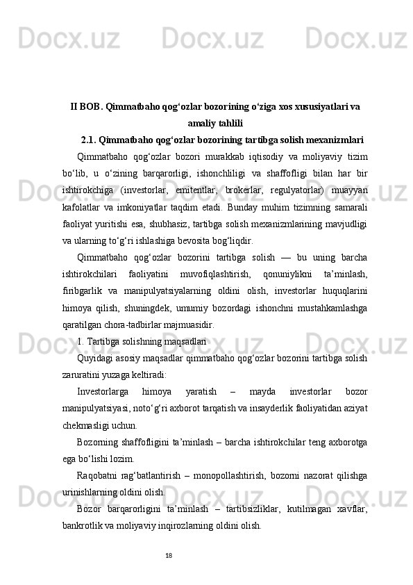 18II BOB. Qimmatbaho qog‘ozlar bozorining o‘ziga xos xususiyatlari va
amaliy tahlili
2.1. Qimmatbaho qog‘ozlar bozorining tartibga solish mexanizmlari
Qimmatbaho   qog‘ozlar   bozori   murakkab   iqtisodiy   va   moliyaviy   tizim
bo‘lib,   u   o‘zining   barqarorligi,   ishonchliligi   va   shaffofligi   bilan   har   bir
ishtirokchiga   (investorlar,   emitentlar,   brokerlar,   regulyatorlar)   muayyan
kafolatlar   va   imkoniyatlar   taqdim   etadi.   Bunday   muhim   tizimning   samarali
faoliyat yuritishi esa, shubhasiz, tartibga solish mexanizmlarining mavjudligi
va ularning to‘g‘ri ishlashiga bevosita bog‘liqdir.
Qimmatbaho   qog‘ozlar   bozorini   tartibga   solish   —   bu   uning   barcha
ishtirokchilari   faoliyatini   muvofiqlashtirish,   qonuniylikni   ta’minlash,
firibgarlik   va   manipulyatsiyalarning   oldini   olish,   investorlar   huquqlarini
himoya   qilish,   shuningdek,   umumiy   bozordagi   ishonchni   mustahkamlashga
qaratilgan chora-tadbirlar majmuasidir.
1. Tartibga solishning maqsadlari
Quyidagi asosiy maqsadlar qimmatbaho qog‘ozlar bozorini tartibga solish
zaruratini yuzaga keltiradi:
Investorlarga   himoya   yaratish   –   mayda   investorlar   bozor
manipulyatsiyasi, noto‘g‘ri axborot tarqatish va insayderlik faoliyatidan aziyat
chekmasligi uchun.
Bozorning shaffofligini ta’minlash – barcha ishtirokchilar teng axborotga
ega bo‘lishi lozim.
Raqobatni   rag‘batlantirish   –   monopollashtirish,   bozorni   nazorat   qilishga
urinishlarning oldini olish.
Bozor   barqarorligini   ta’minlash   –   tartibsizliklar,   kutilmagan   xavflar,
bankrotlik va moliyaviy inqirozlarning oldini olish. 