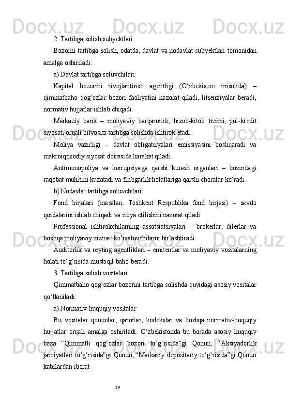 192. Tartibga solish subyektlari
Bozorni tartibga solish, odatda, davlat va nodavlat subyektlari tomonidan
amalga oshiriladi:
a) Davlat tartibga soluvchilari:
Kapital   bozorini   rivojlantirish   agentligi   (O‘zbekiston   misolida)   –
qimmatbaho   qog‘ozlar   bozori   faoliyatini   nazorat   qiladi,   litsenziyalar   beradi,
normativ hujjatlar ishlab chiqadi.
Markaziy   bank   –   moliyaviy   barqarorlik,   hisob-kitob   tizimi,   pul-kredit
siyosati orqali bilvosita tartibga solishda ishtirok etadi.
Moliya   vazirligi   –   davlat   obligatsiyalari   emissiyasini   boshqaradi   va
makroiqtisodiy siyosat doirasida harakat qiladi.
Antimonopoliya   va   korrupsiyaga   qarshi   kurash   organlari   –   bozordagi
raqobat muhitini kuzatadi va firibgarlik holatlariga qarshi choralar ko‘radi.
b) Nodavlat tartibga soluvchilari:
Fond   birjalari   (masalan,   Toshkent   Respublika   fond   birjasi)   –   savdo
qoidalarini ishlab chiqadi va rioya etilishini nazorat qiladi.
Professional   ishtirokchilarning   assotsiatsiyalari   –   brokerlar,   dilerlar   va
boshqa moliyaviy xizmat ko‘rsatuvchilarni birlashtiradi.
Auditorlik va reyting agentliklari – emitentlar va moliyaviy vositalarning
holati to‘g‘risida mustaqil baho beradi.
3. Tartibga solish vositalari
Qimmatbaho qog‘ozlar bozorini tartibga solishda quyidagi asosiy vositalar
qo‘llaniladi:
a) Normativ-huquqiy vositalar
Bu   vositalar   qonunlar,   qarorlar,   kodekslar   va   boshqa   normativ-huquqiy
hujjatlar   orqali   amalga   oshiriladi.   O‘zbekistonda   bu   borada   asosiy   huquqiy
baza   “Qimmatli   qog‘ozlar   bozori   to‘g‘risida”gi   Qonun,   “Aksiyadorlik
jamiyatlari to‘g‘risida”gi Qonun, “Markaziy depozitariy to‘g‘risida”gi Qonun
kabilardan iborat. 