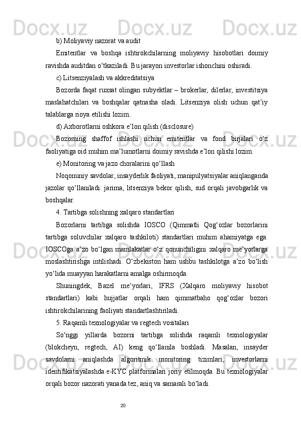 20b) Moliyaviy nazorat va audit
Emitentlar   va   boshqa   ishtirokchilarning   moliyaviy   hisobotlari   doimiy
ravishda auditdan o‘tkaziladi. Bu jarayon investorlar ishonchini oshiradi.
c) Litsenziyalash va akkreditatsiya
Bozorda faqat  ruxsat  olingan subyektlar  – brokerlar, dilerlar, investitsiya
maslahatchilari   va   boshqalar   qatnasha   oladi.   Litsenziya   olish   uchun   qat’iy
talablarga rioya etilishi lozim.
d) Axborotlarni oshkora e’lon qilish (disclosure)
Bozorning   shaffof   ishlashi   uchun   emitentlar   va   fond   birjalari   o‘z
faoliyatiga oid muhim ma’lumotlarni doimiy ravishda e’lon qilishi lozim.
e) Monitoring va jazo choralarini qo‘llash
Noqonuniy savdolar, insayderlik faoliyati, manipulyatsiyalar aniqlanganda
jazolar   qo‘llaniladi:  jarima,  litsenziya  bekor  qilish,  sud   orqali   javobgarlik  va
boshqalar.
4. Tartibga solishning xalqaro standartlari
Bozorlarni   tartibga   solishda   IOSCO   (Qimmatli   Qog‘ozlar   bozorlarini
tartibga   soluvchilar   xalqaro   tashkiloti)   standartlari   muhim   ahamiyatga   ega.
IOSCOga   a’zo   bo‘lgan   mamlakatlar   o‘z   qonunchiligini   xalqaro   me’yorlarga
moslashtirishga   intilishadi.   O‘zbekiston   ham   ushbu   tashkilotga   a’zo   bo‘lish
yo‘lida muayyan harakatlarni amalga oshirmoqda.
Shuningdek,   Bazel   me’yorlari,   IFRS   (Xalqaro   moliyaviy   hisobot
standartlari)   kabi   hujjatlar   orqali   ham   qimmatbaho   qog‘ozlar   bozori
ishtirokchilarining faoliyati standartlashtiriladi.
5. Raqamli texnologiyalar va regtech vositalari
So‘nggi   yillarda   bozorni   tartibga   solishda   raqamli   texnologiyalar
(blokcheyn,   regtech,   AI)   keng   qo‘llanila   boshladi.   Masalan,   insayder
savdolarni   aniqlashda   algoritmik   monitoring   tizimlari,   investorlarni
identifikatsiyalashda e-KYC platformalari joriy etilmoqda. Bu texnologiyalar
orqali bozor nazorati yanada tez, aniq va samarali bo‘ladi. 