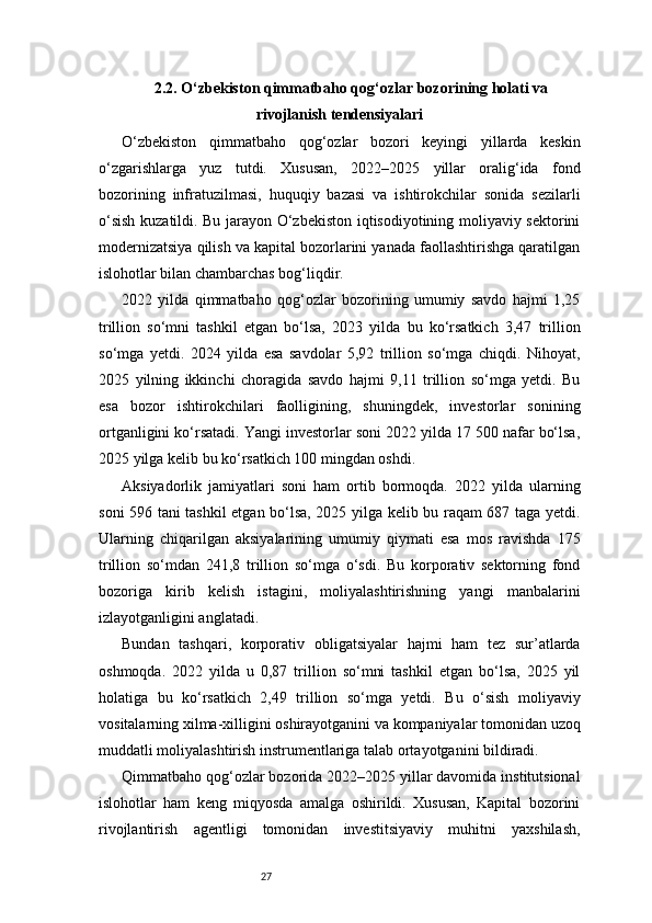 272.2. O‘zbekiston qimmatbaho qog‘ozlar bozorining holati va
rivojlanish tendensiyalari
O‘zbekiston   qimmatbaho   qog‘ozlar   bozori   keyingi   yillarda   keskin
o‘zgarishlarga   yuz   tutdi.   Xususan,   2022–2025   yillar   oralig‘ida   fond
bozorining   infratuzilmasi,   huquqiy   bazasi   va   ishtirokchilar   sonida   sezilarli
o‘sish kuzatildi. Bu jarayon O‘zbekiston iqtisodiyotining moliyaviy sektorini
modernizatsiya qilish va kapital bozorlarini yanada faollashtirishga qaratilgan
islohotlar bilan chambarchas bog‘liqdir.
2022   yilda   qimmatbaho   qog‘ozlar   bozorining   umumiy   savdo   hajmi   1,25
trillion   so‘mni   tashkil   etgan   bo‘lsa,   2023   yilda   bu   ko‘rsatkich   3,47   trillion
so‘mga   yetdi.   2024   yilda   esa   savdolar   5,92   trillion   so‘mga   chiqdi.   Nihoyat,
2025   yilning   ikkinchi   choragida   savdo   hajmi   9,11   trillion   so‘mga   yetdi.   Bu
esa   bozor   ishtirokchilari   faolligining,   shuningdek,   investorlar   sonining
ortganligini ko‘rsatadi. Yangi investorlar soni 2022 yilda 17 500 nafar bo‘lsa,
2025 yilga kelib bu ko‘rsatkich 100 mingdan oshdi.
Aksiyadorlik   jamiyatlari   soni   ham   ortib   bormoqda.   2022   yilda   ularning
soni 596 tani tashkil etgan bo‘lsa, 2025 yilga kelib bu raqam 687 taga yetdi.
Ularning   chiqarilgan   aksiyalarining   umumiy   qiymati   esa   mos   ravishda   175
trillion   so‘mdan   241,8   trillion   so‘mga   o‘sdi.   Bu   korporativ   sektorning   fond
bozoriga   kirib   kelish   istagini,   moliyalashtirishning   yangi   manbalarini
izlayotganligini anglatadi.
Bundan   tashqari,   korporativ   obligatsiyalar   hajmi   ham   tez   sur’atlarda
oshmoqda.   2022   yilda   u   0,87   trillion   so‘mni   tashkil   etgan   bo‘lsa,   2025   yil
holatiga   bu   ko‘rsatkich   2,49   trillion   so‘mga   yetdi.   Bu   o‘sish   moliyaviy
vositalarning xilma-xilligini oshirayotganini va kompaniyalar tomonidan uzoq
muddatli moliyalashtirish instrumentlariga talab ortayotganini bildiradi.
Qimmatbaho qog‘ozlar bozorida 2022–2025 yillar davomida institutsional
islohotlar   ham   keng   miqyosda   amalga   oshirildi.   Xususan,   Kapital   bozorini
rivojlantirish   agentligi   tomonidan   investitsiyaviy   muhitni   yaxshilash,