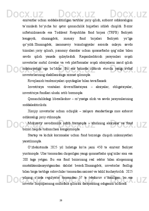 28emitentlar uchun soddalashtirilgan tartiblar joriy qilish, axborot oshkoraligini
ta’minlash   bo‘yicha   bir   qator   qonunchilik   hujjatlari   ishlab   chiqildi.   Bozor
infratuzilmasida   esa   Toshkent   Respublika   fond   birjasi   (TRFB)   faoliyati
kengaydi,   shuningdek,   xususiy   fond   birjalari   faoliyati   yo‘lga
qo‘yildi.Shuningdek,   zamonaviy   texnologiyalar   asosida   onlayn   savdo
tizimlari   joriy   qilinib,   jismoniy   shaxslar   uchun   qimmatbaho   qog‘ozlar   bilan
savdo   qilish   yanada   qulaylashdi.   Raqamlashtirish   jarayonlari   orqali
investorlar   mobil   ilovalar   va   veb   platformalar   orqali   aksiyalarni   xarid   qilish
imkoniyatiga   ega   bo‘ldilar.   Bu   esa   bozorda   ishtirok   etuvchi   yangi   avlod
investorlarining shakllanishiga xizmat qilmoqda.
Rivojlanish tendensiyalari quyidagilar bilan tavsiflanadi:
Investitsiya   vositalari   diversifikatsiyasi   –   aksiyalar,   obligatsiyalar,
investitsiya fondlari ulushi ortib bormoqda.
Qonunchilikdagi liberallashuv – ro‘yxatga olish va savdo jarayonlarining
soddalashtirilishi.
Xorijiy   investorlar   uchun   ochiqlik   –   xalqaro   standartlarga   mos   axborot
oshkoraligi joriy etilmoqda.
Moliyaviy   savodxonlik   oshib   bormoqda   –   aholining   aksiyalar   va   fond
bozori haqida tushunchasi kengaymoqda.
Startap   va   kichik   korxonalar   uchun   fond   bozoriga   chiqish   imkoniyatlari
yaratilmoqda.
O‘zbekistonda   2025   yil   holatiga   ko‘ra   jami   450   ta   emitent   faoliyat
yuritmoqda. Ular tomonidan chiqarilgan yangi qimmatbaho qog‘ozlar soni esa
200   taga   yetgan.   Bu   esa   fond   bozorining   real   sektor   bilan   aloqasining
mustahkamlanayotganidan   dalolat   beradi.Shuningdek,   investorlar   faolligi
bilan birga tartibga soluvchilar tomonidan nazorat va tahlil kuchaytirildi. 2025
yilning   o‘zida   regulyator   tomonidan   57   ta   tekshiruv   o‘tkazilgan,   bu   esa
investor huquqlarining muhofaza qilinishi darajasining oshganini bildiradi. 