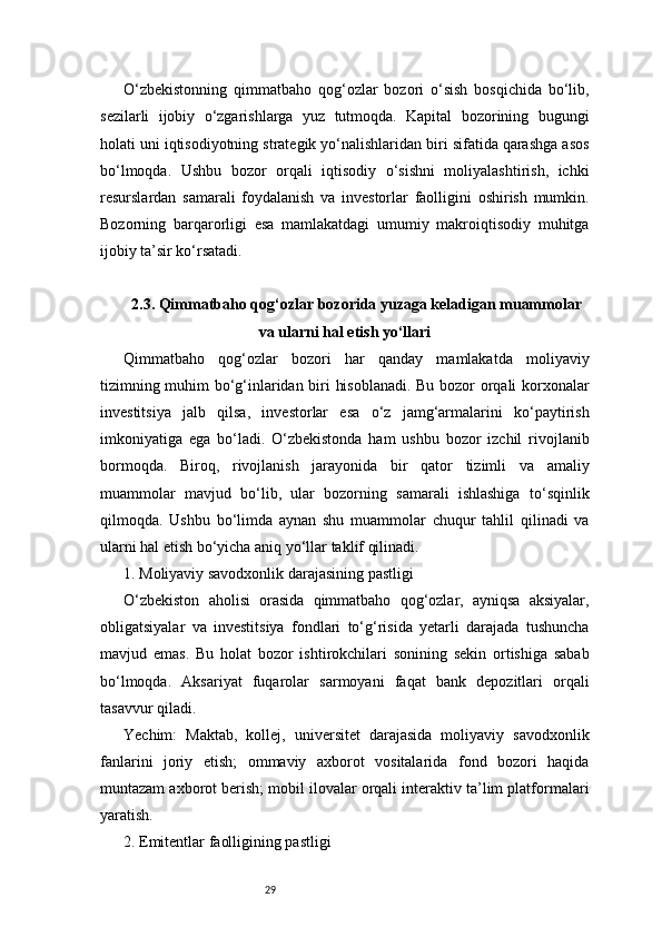 29O‘zbekistonning   qimmatbaho   qog‘ozlar   bozori   o‘sish   bosqichida   bo‘lib,
sezilarli   ijobiy   o‘zgarishlarga   yuz   tutmoqda.   Kapital   bozorining   bugungi
holati uni iqtisodiyotning strategik yo‘nalishlaridan biri sifatida qarashga asos
bo‘lmoqda.   Ushbu   bozor   orqali   iqtisodiy   o‘sishni   moliyalashtirish,   ichki
resurslardan   samarali   foydalanish   va   investorlar   faolligini   oshirish   mumkin.
Bozorning   barqarorligi   esa   mamlakatdagi   umumiy   makroiqtisodiy   muhitga
ijobiy ta’sir ko‘rsatadi.
2.3. Qimmatbaho qog‘ozlar bozorida yuzaga keladigan muammolar
va ularni hal etish yo‘llari
Qimmatbaho   qog‘ozlar   bozori   har   qanday   mamlakatda   moliyaviy
tizimning muhim bo‘g‘inlaridan biri hisoblanadi. Bu bozor orqali korxonalar
investitsiya   jalb   qilsa,   investorlar   esa   o‘z   jamg‘armalarini   ko‘paytirish
imkoniyatiga   ega   bo‘ladi.   O‘zbekistonda   ham   ushbu   bozor   izchil   rivojlanib
bormoqda.   Biroq,   rivojlanish   jarayonida   bir   qator   tizimli   va   amaliy
muammolar   mavjud   bo‘lib,   ular   bozorning   samarali   ishlashiga   to‘sqinlik
qilmoqda.   Ushbu   bo‘limda   aynan   shu   muammolar   chuqur   tahlil   qilinadi   va
ularni hal etish bo‘yicha aniq yo‘llar taklif qilinadi.
1. Moliyaviy savodxonlik darajasining pastligi
O‘zbekiston   aholisi   orasida   qimmatbaho   qog‘ozlar,   ayniqsa   aksiyalar,
obligatsiyalar   va   investitsiya   fondlari   to‘g‘risida   yetarli   darajada   tushuncha
mavjud   emas.   Bu   holat   bozor   ishtirokchilari   sonining   sekin   ortishiga   sabab
bo‘lmoqda.   Aksariyat   fuqarolar   sarmoyani   faqat   bank   depozitlari   orqali
tasavvur qiladi.
Yechim:   Maktab,   kollej,   universitet   darajasida   moliyaviy   savodxonlik
fanlarini   joriy   etish;   ommaviy   axborot   vositalarida   fond   bozori   haqida
muntazam axborot berish; mobil ilovalar orqali interaktiv ta’lim platformalari
yaratish.
2. Emitentlar faolligining pastligi 