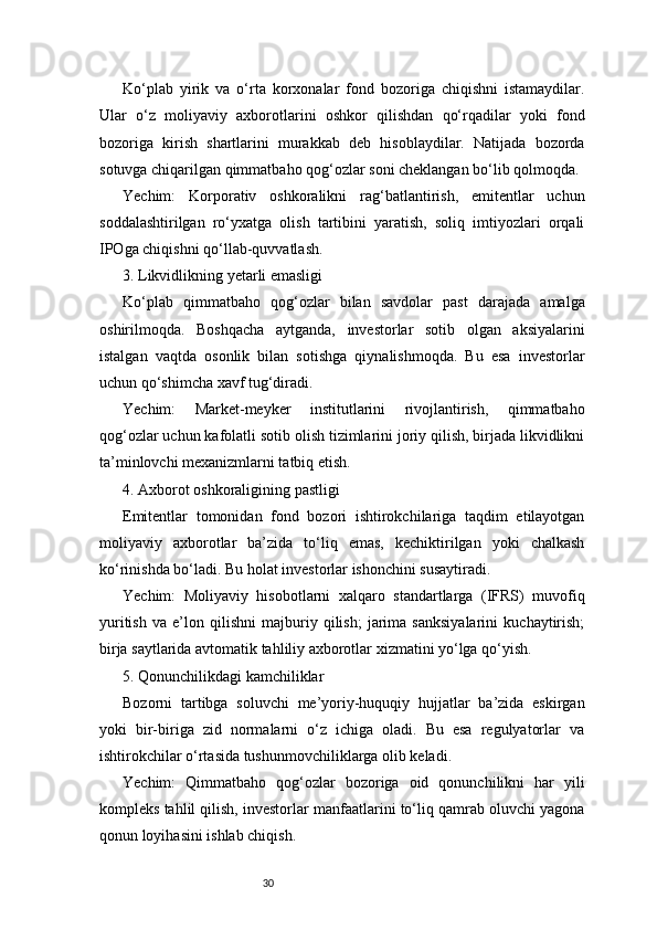 30Ko‘plab   yirik   va   o‘rta   korxonalar   fond   bozoriga   chiqishni   istamaydilar.
Ular   o‘z   moliyaviy   axborotlarini   oshkor   qilishdan   qo‘rqadilar   yoki   fond
bozoriga   kirish   shartlarini   murakkab   deb   hisoblaydilar.   Natijada   bozorda
sotuvga chiqarilgan qimmatbaho qog‘ozlar soni cheklangan bo‘lib qolmoqda.
Yechim:   Korporativ   oshkoralikni   rag‘batlantirish,   emitentlar   uchun
soddalashtirilgan   ro‘yxatga   olish   tartibini   yaratish,   soliq   imtiyozlari   orqali
IPOga chiqishni qo‘llab-quvvatlash.
3. Likvidlikning yetarli emasligi
Ko‘plab   qimmatbaho   qog‘ozlar   bilan   savdolar   past   darajada   amalga
oshirilmoqda.   Boshqacha   aytganda,   investorlar   sotib   olgan   aksiyalarini
istalgan   vaqtda   osonlik   bilan   sotishga   qiynalishmoqda.   Bu   esa   investorlar
uchun qo‘shimcha xavf tug‘diradi.
Yechim:   Market-meyker   institutlarini   rivojlantirish,   qimmatbaho
qog‘ozlar uchun kafolatli sotib olish tizimlarini joriy qilish, birjada likvidlikni
ta’minlovchi mexanizmlarni tatbiq etish.
4. Axborot oshkoraligining pastligi
Emitentlar   tomonidan   fond   bozori   ishtirokchilariga   taqdim   etilayotgan
moliyaviy   axborotlar   ba’zida   to‘liq   emas,   kechiktirilgan   yoki   chalkash
ko‘rinishda bo‘ladi. Bu holat investorlar ishonchini susaytiradi.
Yechim:   Moliyaviy   hisobotlarni   xalqaro   standartlarga   (IFRS)   muvofiq
yuritish   va   e’lon   qilishni   majburiy   qilish;   jarima   sanksiyalarini   kuchaytirish;
birja saytlarida avtomatik tahliliy axborotlar xizmatini yo‘lga qo‘yish.
5. Qonunchilikdagi kamchiliklar
Bozorni   tartibga   soluvchi   me’yoriy-huquqiy   hujjatlar   ba’zida   eskirgan
yoki   bir-biriga   zid   normalarni   o‘z   ichiga   oladi.   Bu   esa   regulyatorlar   va
ishtirokchilar o‘rtasida tushunmovchiliklarga olib keladi.
Yechim:   Qimmatbaho   qog‘ozlar   bozoriga   oid   qonunchilikni   har   yili
kompleks tahlil qilish, investorlar manfaatlarini to‘liq qamrab oluvchi yagona
qonun loyihasini ishlab chiqish. 