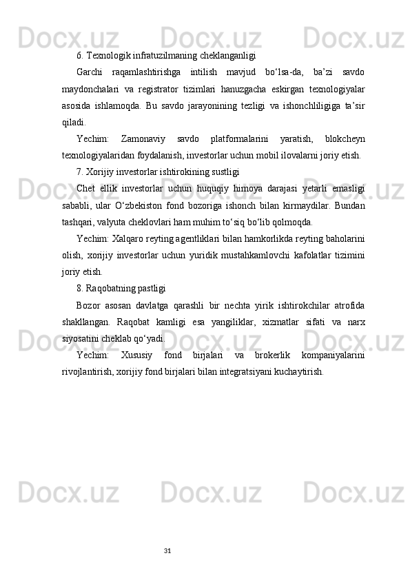 316. Texnologik infratuzilmaning cheklanganligi
Garchi   raqamlashtirishga   intilish   mavjud   bo‘lsa-da,   ba’zi   savdo
maydonchalari   va   registrator   tizimlari   hanuzgacha   eskirgan   texnologiyalar
asosida   ishlamoqda.   Bu   savdo   jarayonining   tezligi   va   ishonchliligiga   ta’sir
qiladi.
Yechim:   Zamonaviy   savdo   platformalarini   yaratish,   blokcheyn
texnologiyalaridan foydalanish, investorlar uchun mobil ilovalarni joriy etish.
7. Xorijiy investorlar ishtirokining sustligi
Chet   ellik   investorlar   uchun   huquqiy   himoya   darajasi   yetarli   emasligi
sababli,   ular   O‘zbekiston   fond   bozoriga   ishonch   bilan   kirmaydilar.   Bundan
tashqari, valyuta cheklovlari ham muhim to‘siq bo‘lib qolmoqda.
Yechim: Xalqaro reyting agentliklari bilan hamkorlikda reyting baholarini
olish,   xorijiy   investorlar   uchun   yuridik   mustahkamlovchi   kafolatlar   tizimini
joriy etish.
8. Raqobatning pastligi
Bozor   asosan   davlatga   qarashli   bir   nechta   yirik   ishtirokchilar   atrofida
shakllangan.   Raqobat   kamligi   esa   yangiliklar,   xizmatlar   sifati   va   narx
siyosatini cheklab qo‘yadi.
Yechim:   Xususiy   fond   birjalari   va   brokerlik   kompaniyalarini
rivojlantirish, xorijiy fond birjalari bilan integratsiyani kuchaytirish. 