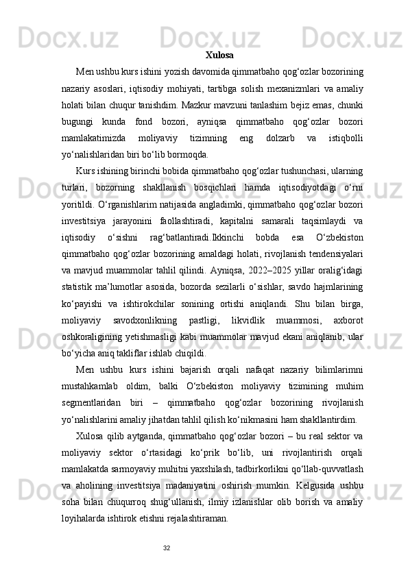 32 Xulosa
Men ushbu kurs ishini yozish davomida qimmatbaho qog‘ozlar bozorining
nazariy   asoslari,   iqtisodiy   mohiyati,   tartibga   solish   mexanizmlari   va   amaliy
holati bilan chuqur tanishdim. Mazkur mavzuni tanlashim bejiz emas, chunki
bugungi   kunda   fond   bozori,   ayniqsa   qimmatbaho   qog‘ozlar   bozori
mamlakatimizda   moliyaviy   tizimning   eng   dolzarb   va   istiqbolli
yo‘nalishlaridan biri bo‘lib bormoqda.
Kurs ishining birinchi bobida qimmatbaho qog‘ozlar tushunchasi, ularning
turlari,   bozorning   shakllanish   bosqichlari   hamda   iqtisodiyotdagi   o‘rni
yoritildi. O‘rganishlarim natijasida angladimki, qimmatbaho qog‘ozlar bozori
investitsiya   jarayonini   faollashtiradi,   kapitalni   samarali   taqsimlaydi   va
iqtisodiy   o‘sishni   rag‘batlantiradi.Ikkinchi   bobda   esa   O‘zbekiston
qimmatbaho   qog‘ozlar   bozorining   amaldagi   holati,   rivojlanish   tendensiyalari
va  mavjud  muammolar   tahlil  qilindi.  Ayniqsa,   2022–2025  yillar  oralig‘idagi
statistik   ma’lumotlar   asosida,   bozorda   sezilarli   o‘sishlar,   savdo   hajmlarining
ko‘payishi   va   ishtirokchilar   sonining   ortishi   aniqlandi.   Shu   bilan   birga,
moliyaviy   savodxonlikning   pastligi,   likvidlik   muammosi,   axborot
oshkoraligining   yetishmasligi   kabi   muammolar   mavjud   ekani   aniqlanib,   ular
bo‘yicha aniq takliflar ishlab chiqildi.
Men   ushbu   kurs   ishini   bajarish   orqali   nafaqat   nazariy   bilimlarimni
mustahkamlab   oldim,   balki   O‘zbekiston   moliyaviy   tizimining   muhim
segmentlaridan   biri   –   qimmatbaho   qog‘ozlar   bozorining   rivojlanish
yo‘nalishlarini amaliy jihatdan tahlil qilish ko‘nikmasini ham shakllantirdim.
Xulosa   qilib  aytganda,   qimmatbaho   qog‘ozlar   bozori   –  bu   real   sektor   va
moliyaviy   sektor   o‘rtasidagi   ko‘prik   bo‘lib,   uni   rivojlantirish   orqali
mamlakatda sarmoyaviy muhitni yaxshilash, tadbirkorlikni qo‘llab-quvvatlash
va   aholining   investitsiya   madaniyatini   oshirish   mumkin.   Kelgusida   ushbu
soha   bilan   chuqurroq   shug‘ullanish,   ilmiy   izlanishlar   olib   borish   va   amaliy
loyihalarda ishtirok etishni rejalashtiraman. 