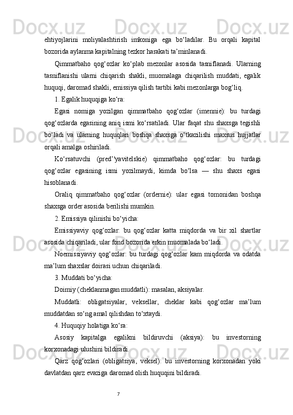 7ehtiyojlarini   moliyalashtirish   imkoniga   ega   bo‘ladilar.   Bu   orqali   kapital
bozorida aylanma kapitalning tezkor harakati ta’minlanadi.
Qimmatbaho   qog‘ozlar   ko‘plab   mezonlar   asosida   tasniflanadi.   Ularning
tasniflanishi   ularni   chiqarish   shakli,   muomalaga   chiqarilish   muddati,   egalik
huquqi, daromad shakli, emissiya qilish tartibi kabi mezonlarga bog‘liq.
1. Egalik huquqiga ko‘ra:
Egasi   nomiga   yozilgan   qimmatbaho   qog‘ozlar   (imennie):   bu   turdagi
qog‘ozlarda   egasining   aniq   ismi   ko‘rsatiladi.   Ular   faqat   shu   shaxsga   tegishli
bo‘ladi   va   ularning   huquqlari   boshqa   shaxsga   o‘tkazilishi   maxsus   hujjatlar
orqali amalga oshiriladi.
Ko‘rsatuvchi   (pred’'yavitelskie)   qimmatbaho   qog‘ozlar:   bu   turdagi
qog‘ozlar   egasining   ismi   yozilmaydi,   kimda   bo‘lsa   —   shu   shaxs   egasi
hisoblanadi.
Oraliq   qimmatbaho   qog‘ozlar   (ordernie):   ular   egasi   tomonidan   boshqa
shaxsga order asosida berilishi mumkin.
2. Emissiya qilinishi bo‘yicha:
Emissiyaviy   qog‘ozlar:   bu   qog‘ozlar   katta   miqdorda   va   bir   xil   shartlar
asosida chiqariladi, ular fond bozorida erkin muomalada bo‘ladi.
Noemissiyaviy   qog‘ozlar:   bu   turdagi   qog‘ozlar   kam   miqdorda   va   odatda
ma’lum shaxslar doirasi uchun chiqariladi.
3. Muddati bo‘yicha:
Doimiy (cheklanmagan muddatli): masalan, aksiyalar.
Muddatli:   obligatsiyalar,   veksellar,   cheklar   kabi   qog‘ozlar   ma’lum
muddatdan so‘ng amal qilishdan to‘xtaydi.
4. Huquqiy holatiga ko‘ra:
Asosiy   kapitalga   egalikni   bildiruvchi   (aksiya):   bu   investorning
korxonadagi ulushini bildiradi.
Qarz   qog‘ozlari   (obligatsiya,   veksel):   bu   investorning   korxonadan   yoki
davlatdan qarz evaziga daromad olish huquqini bildiradi. 