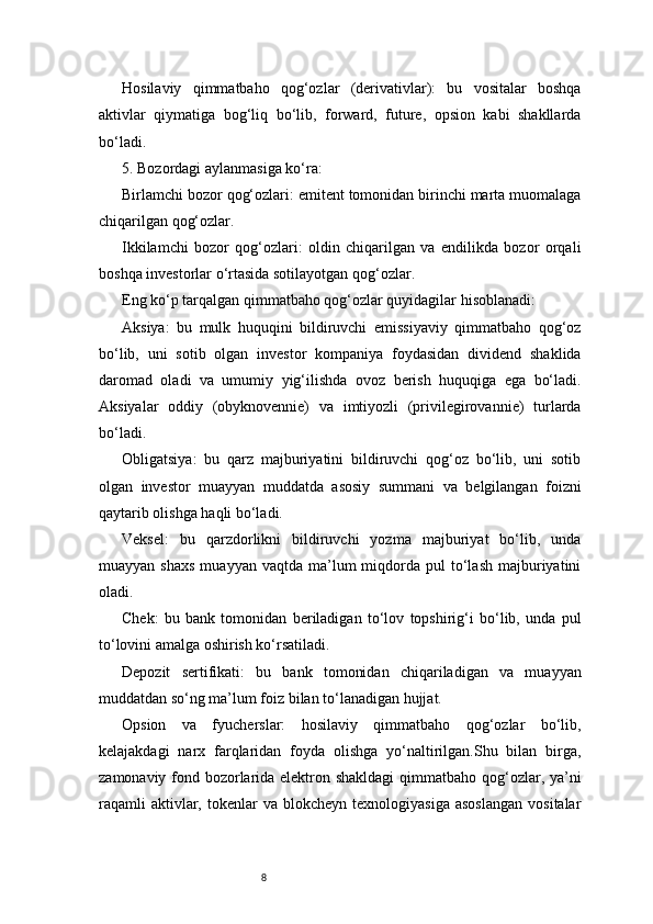 8Hosilaviy   qimmatbaho   qog‘ozlar   (derivativlar):   bu   vositalar   boshqa
aktivlar   qiymatiga   bog‘liq   bo‘lib,   forward,   future,   opsion   kabi   shakllarda
bo‘ladi.
5. Bozordagi aylanmasiga ko‘ra:
Birlamchi bozor qog‘ozlari: emitent tomonidan birinchi marta muomalaga
chiqarilgan qog‘ozlar.
Ikkilamchi   bozor   qog‘ozlari:   oldin   chiqarilgan   va   endilikda   bozor   orqali
boshqa investorlar o‘rtasida sotilayotgan qog‘ozlar.
Eng ko‘p tarqalgan qimmatbaho qog‘ozlar quyidagilar hisoblanadi:
Aksiya:   bu   mulk   huquqini   bildiruvchi   emissiyaviy   qimmatbaho   qog‘oz
bo‘lib,   uni   sotib   olgan   investor   kompaniya   foydasidan   dividend   shaklida
daromad   oladi   va   umumiy   yig‘ilishda   ovoz   berish   huquqiga   ega   bo‘ladi.
Aksiyalar   oddiy   (obyknovennie)   va   imtiyozli   (privilegirovannie)   turlarda
bo‘ladi.
Obligatsiya:   bu   qarz   majburiyatini   bildiruvchi   qog‘oz   bo‘lib,   uni   sotib
olgan   investor   muayyan   muddatda   asosiy   summani   va   belgilangan   foizni
qaytarib olishga haqli bo‘ladi.
Veksel:   bu   qarzdorlikni   bildiruvchi   yozma   majburiyat   bo‘lib,   unda
muayyan  shaxs  muayyan  vaqtda   ma’lum  miqdorda  pul   to‘lash   majburiyatini
oladi.
Chek:   bu   bank   tomonidan   beriladigan   to‘lov   topshirig‘i   bo‘lib,   unda   pul
to‘lovini amalga oshirish ko‘rsatiladi.
Depozit   sertifikati:   bu   bank   tomonidan   chiqariladigan   va   muayyan
muddatdan so‘ng ma’lum foiz bilan to‘lanadigan hujjat.
Opsion   va   fyucherslar:   hosilaviy   qimmatbaho   qog‘ozlar   bo‘lib,
kelajakdagi   narx   farqlaridan   foyda   olishga   yo‘naltirilgan.Shu   bilan   birga,
zamonaviy fond bozorlarida elektron shakldagi  qimmatbaho qog‘ozlar, ya’ni
raqamli  aktivlar,  tokenlar   va  blokcheyn  texnologiyasiga   asoslangan  vositalar 