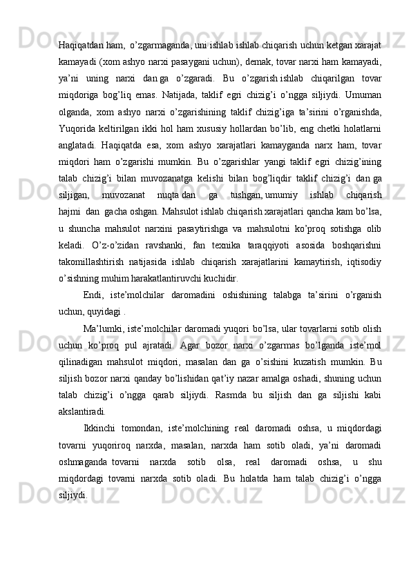 Haqiqatdan ham,     o’zgarmaganda, uni ishlab ishlab chiqarish uchun ketgan xarajat
kamayadi (xom ashyo narxi pasaygani uchun), demak, tovar narxi ham kamayadi,
ya’ni   uning   narxi   dan   ga   o’zgaradi.   Bu   o’zgarish   ishlab   chiqarilgan   tovar
miqdoriga   bog’liq   emas.   Natijada,   taklif   egri   chizig’i   o’ngga   siljiydi.   Umuman
olganda,   xom   ashyo   narxi   o’zgarishining   taklif   chizig’iga   ta’sirini   o’rganishda,
Yuqorida   keltirilgan   ikki   hol   ham   xususiy   hollardan   bo’lib,   eng   chetki   holatlarni
anglatadi.   Haqiqatda   esa,   xom   ashyo   xarajatlari   kamayganda   narx   ham,   tovar
miqdori   ham   o’zgarishi   mumkin.   Bu   o’zgarishlar   yangi   taklif   egri   chizig’ining
talab   chizig’i   bilan   muvozanatga   kelishi   bilan   bog’liqdir   taklif   chizig’i   dan   ga
siljigan,   muvozanat   nuqta   dan   ga   tushgan,   umumiy   ishlab   chiqarish
hajmi     dan     gacha oshgan. Mahsulot ishlab chiqarish xarajatlari qancha kam bo’lsa,
u   shuncha   mahsulot   narxini   pasaytirishga   va   mahsulotni   ko’proq   sotishga   olib
keladi.   O’z-o’zidan   ravshanki,   fan   texnika   taraqqiyoti   asosida   boshqarishni
takomillashtirish   natijasida   ishlab   chiqarish   xarajatlarini   kamaytirish,   iqtisodiy
o’sishning muhim harakatlantiruvchi kuchidir.
Endi,   iste’molchilar   daromadini   oshishining   talabga   ta’sirini   o’rganish
uchun, quyidagi .
Ma’lumki, iste’molchilar daromadi yuqori bo’lsa, ular tovarlarni sotib olish
uchun   ko’proq   pul   ajratadi.   Agar   bozor   narxi   o’zgarmas   bo’lganda   iste’mol
qilinadigan   mahsulot   miqdori,   masalan     dan     ga   o’sishini   kuzatish   mumkin.   Bu
siljish bozor  narxi qanday bo’lishidan qat’iy nazar amalga oshadi, shuning uchun
talab   chizig’i   o’ngga   qarab   siljiydi.   Rasmda   bu   siljish   dan   ga   siljishi   kabi
akslantiradi.
Ikkinchi   tomondan,   iste’molchining   real   daromadi   oshsa,   u     miqdordagi
tovarni   yuqoriroq   narxda,   masalan,   narxda   ham   sotib   oladi,   ya’ni   daromadi
oshmaganda     tovarni   narxda   sotib   olsa ,   real   daromadi   oshsa,   u   shu
miqdordagi     tovarni   narxda   sotib   oladi.   Bu   holatda   ham   talab   chizig’i   o’ngga
siljiydi. 