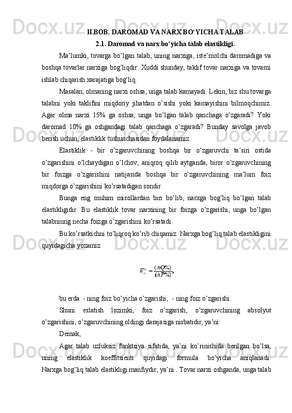 II.BOB. DAROMAD VA NARX BO‘YICHA TALAB
2.1. Daromad va narx bo‘yicha talab elastikligi.
Ma’lumki, tovarga bo’lgan talab, uning narxiga, iste’molchi daromadiga va
boshqa tovarlar narxiga bog’liqdir. Xuddi shunday, taklif tovar narxiga va tovarni
ishlab chiqarish xarajatiga bog’liq.
Masalan,   olmaning narxi oshsa , unga talab kamayadi. Lekin, biz shu tovarga
talabni   yoki   taklifini   miqdoriy   jihatdan   o’sishi   yoki   kamayishini   bilmoqchimiz.
Agar   olma   narxi   15%   ga   oshsa,   unga   bo’lgan   talab   qanchaga   o’zgaradi?   Yoki
daromad   10%   ga   oshgandagi   talab   qanchaga   o’zgaradi?   Bunday   savolga   javob
berish uchun, elastiklik tushunchasidan foydalanamiz.
Elastiklik   -   bir   o’zgaruvchining   boshqa   bir   o’zgaruvchi   ta’siri   ostida
o’zgarishini   o’lchaydigan   o’lchov;   aniqroq   qilib   aytganda,   biror   o’zgaruvchining
bir   foizga   o’zgarishini   natijasida   boshqa   bir   o’zgaruvchining   ma’lum   foiz
miqdorga o’zgarishini ko’rsatadigan sondir.
Bunga   eng   muhim   misollardan   biri   bo’lib,   narxga   bog’liq   bo’lgan   talab
elastikligidir.   Bu   elastiklik   tovar   narxining   bir   foizga   o’zgarishi,   unga   bo’lgan
talabninng necha foizga o’zgarishini ko’rsatadi.
Bu ko’rsatkichni to’liqroq ko’rib chiqamiz. Narxga bog’liq talab elastikligini
quyidagicha yozamiz:
bu erda     - ning foiz bo’yicha o’zgarishi;     - ning foiz o’zgarishi.
Shuni   eslatish   lozimki,   foiz   o’zgarish,   o’zgaruvchining   absolyut
o’zgarishini, o’zgaruvchining oldingi darajasiga nisbatidir, ya’ni:
Demak,
Agar   talab   uzluksiz   funktsiya   sifatida,   ya’ni     ko’rinishida   berilgan   bo’lsa,
uning   elastiklik   koeffitsienti   quyidagi   formula   bo’yicha   aniqlanadi:
Narxga bog’liq   talab elastikligi manfiydir , ya’ni   . Tovar narxi oshganda, unga talab 