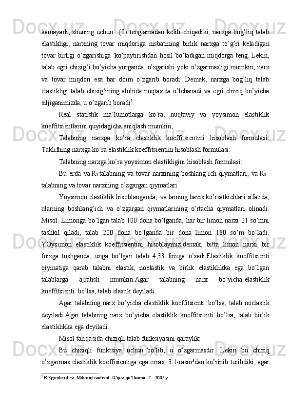 kamayadi,   shuning   uchun   .   (2)   tenglamadan   kelib   chiqadiki,   narxga   bog’liq   talab
elastikligi,   narxning   tovar   miqdoriga   nisbatining     birlik   narxga   to’g’ri   keladigan
tovar   birligi   o’zgarishiga     ko’paytirishdan   hosil   bo’ladigan   miqdorga   teng.   Lekin,
talab egri chizig’i bo’yicha yurganda     o’zgarishi yoki o’zgarmasligi mumkin, narx
va   tovar   miqdori   esa   har   doim   o’zgarib   boradi.   Demak,   narxga   bog’liq   talab
elastikligi   talab  chizig’ining  alohida   nuqtasida   o’lchanadi   va  egri   chiziq   bo’yicha
siljiganimizda, u o’zgarib boradi 5
.
Real   statistik   ma’lumotlarga   ko’ra,   nuqtaviy   va   yoysimon   elastiklik
koeffitsientlarini   quyidagicha aniqlash mumkin ,
Talabning   narxga   ko’ra   elastiklik   koeffitsientini   hisoblash   formulasi:
Taklifning narxga ko’ra elastiklik koeffitsientini hisoblash formulasi:
Talabning narxga ko’ra yoysimon elastikligini hisoblash formulasi:
Bu   erda    
va   R
1   talabning   va   tovar   narxining   boshlang’ich   qiymatlari,    
va   R
2   -
talabning va tovar narxining o’zgargan qiymatlari.
Yoysimon elastiklik hisoblanganda,    
va larning bazis ko’rsatkichlari sifatida,
ularning   boshlang’ich   va   o’zgargan   qiymatlarining   o’rtacha   qiymatlari   olinadi.
Misol. Limonga bo’lgan talab 100 dona bo’lganda, har bir limon narxi 21 so’mni
tashkil   qiladi,   talab   200   dona   bo’lganda   bir   dona   limon   180   so’m   bo’ladi.
YOysimon   elastiklik   koeffitsientini   hisoblaymiz.demak,   bitta   limon   narxi   bir
foizga   tushganda,   unga   bo’lgan   talab   4,33   foizga   o’sadi.Elastiklik   koeffitsienti
qiymatiga   qarab   talabni   elastik,   noelastik   va   birlik   elastiklikka   ega   bo’lgan
talablarga   ajratish   mumkin.Agar   talabning   narx   bo’yicha   elastiklik
koeffitsienti     bo’lsa, talab elastik deyiladi.
Agar   talabning   narx   bo’yicha   elastiklik   koeffitsienti     bo’lsa,   talab   noelastik
deyiladi.Agar   talabning   narx   bo’yicha   elastiklik   koeffitsienti     bo’lsa,   talab   birlik
elastiklikka ega deyiladi.
Misol tariqasida chiziqli talab funksiyasini qaraylik:
Bu   chiziqli   funktsiya   uchun     bo’lib,   u   o’zgarmasdir.   Lekin   bu   chiziq
o’zgarmas elastiklik koeffisientiga ega emas. 3.1-rasm 3
dan ko’rinib turibdiki, agar
5
  E.Egamberdiev. Mikroiqtisodiyot. O‘quv qo‘llanma.  T.: 2005 y. 