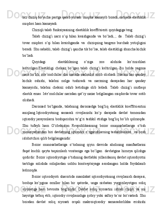 biz chiziq bo’yicha pastga qarab yursak     miqdor kamayib boradi, natijada elastiklik
miqdori ham kamayadi.
Chiziqli talab funksiyasining elastiklik koeffitsienti quyidagiga teng:
Talab   chizig’i   narx   o’qi   bilan   kesishganda     va     bo’ladi,   ;     da   .   Talab   chizig’i
tovar   miqdori   o’qi   bilan   kesishganda     va     chiziqning   tangens   burchak   yotiqligini
beradi. Shu sababli, talab chizig’i qancha tik bo’lsa, talab elastikligi shuncha kichik
bo’ladi.
Quyidagi     elastiklikning   o’ziga   xos   alohida   ko’rinishlari
keltirilgan.Elastikligi   cheksiz   bo’lgan   talab   chizig’i   keltirilgan.   Bu   holda   yagona
narx bo’lib, iste’molchilar shu narxda mahsulot sotib olishadi. Narxni har qanday
kichik   oshishi,   talabni   nolga   tushiradi   va   narxning   darajadan   har   qanday
kamayishi,   talabni   cheksiz   oshib   ketishiga   olib   keladi.   Talab   chizig’i   mutlaqo
elastik emas. Iste’molchilar narxdan qat’iy nazar belgilangan miqdorda tovar sotib
olishadi.
Daromad     bo’lganda,   talabning   daromadga   bog’liq   elastiklik   koeffitsientini
aniqlang.Iqtisodiyotning   samarali   rivojlanishi   ko‘p   darajada   davlat   tomonidan
iqtisodiy jarayonlarni boshqarishni to‘g‘ri tashkil etishga bog‘liq bo‘lib qolmoqda.
Shu   tufayli   ham   O‘zbekiston   Respublikasining   bozor   munosabatlariga   o‘tish
xususiyatlaridan  biri  davlatning iqtisodiy o‘zgarishlarning tashabbuskori    va  bosh
islohotchisi qilib belgilanganidir.
Bozor   munosabatlariga   o‘tishning   qiyin   davrida   aholining   manfaatlarini
faqat   kuchli   qayta   taqsimlash   vositasiga   ega   bo‘lgan     davlatgina   himoya   qilishga
qodirdir. Bozor iqtisodiyotiga o‘tishning dastlabki yillaridanoq davlat iqtisodiyotni
tartibga   solishda   soliqlardan   ushbu   kontseptsiyaga   asoslangan   holda   foydalanib
kelmoqda.
Bozor iqtisodiyoti sharoitida mamlakat iqtisodiyotining rivojlanish darajasi,
boshqa   ko‘pgina   omillar   bilan   bir   qatorda,   unga   nisbatan   yurgizilayotgan   soliq
siyosatiga   ham   bevosita   bog‘liqdir.   Davlat   soliq   siyosatini   ishlab   chiqib   va   uni
hayotga tatbiq etib, iqtisodiy rivojlanishga ijobiy yoki salbiy ta’sir ko‘rsatadi. Shu
boisdan   davlat   soliq   siyosati   orqali   makroiqtisodiy   samaradorlikka   erishishi 