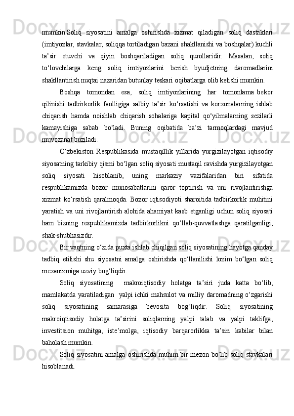mumkin.Soliq   siyosatini   amalga   oshirishda   xizmat   qiladigan   soliq   dastaklari
(imtiyozlar, stavkalar, soliqqa tortiladigan bazani shakllanishi va boshqalar) kuchli
ta’sir   etuvchi   va   qiyin   boshqariladigan   soliq   qurollaridir.   Masalan,   soliq
to‘lovchilarga   keng   soliq   imtiyozlarini   berish   byudjetning   daromadlarini
shakllantirish nuqtai nazaridan butunlay teskari oqibatlarga olib kelishi mumkin.
Boshqa     tomondan     esa,     soliq     imtiyozlarining     har     tomonlama   bekor
qilinishi   tadbirkorlik   faolligiga   salbiy   ta’sir   ko‘rsatishi   va   korxonalarning   ishlab
chiqarish   hamda   noishlab   chiqarish   sohalariga   kapital   qo‘yilmalarning   sezilarli
kamayishiga   sabab   bo‘ladi.   Buning   oqibatida   ba’zi   tarmoqlardagi   mavjud
muvozanat buziladi.
O‘zbekiston   Respublikasida   mustaqillik   yillarida   yurgizilayotgan   iqtisodiy
siyosatning tarkibiy qismi bo‘lgan soliq siyosati mustaqil ravishda yurgizilayotgan
soliq   siyosati   hisoblanib,   uning   markaziy   vazifalaridan   biri   sifatida
respublikamizda   bozor   munosabatlarini   qaror   toptirish   va   uni   rivojlantirishga
xizmat   ko‘rsatish   qaralmoqda.   Bozor   iqtisodiyoti   sharoitida   tadbirkorlik   muhitini
yaratish va uni  rivojlantirish alohida ahamiyat  kasb etganligi  uchun soliq siyosati
ham   bizning   respublikamizda   tadbirkorlikni   qo‘llab-quvvatlashga   qaratilganligi,
shak-shubhasizdir.
Bir vaqtning o‘zida puxta ishlab chiqilgan soliq siyosatining hayotga qanday
tadbiq   etilishi   shu   siyosatni   amalga   oshirishda   qo‘llanilishi   lozim   bo‘lgan   soliq
mexanizmiga uzviy bog‘liqdir.
Soliq   siyosatining     makroiqtisodiy   holatga   ta’siri   juda   katta   bo‘lib,
mamlakatda yaratiladigan   yalpi ichki mahsulot va milliy daromadning o‘zgarishi
soliq   siyosatining   samarasiga   bevosita   bog‘liqdir.   Soliq   siyosatining
makroiqtisodiy   holatga   ta’sirini   soliqlarning   yalpi   talab   va   yalpi   taklifga,
investitsion   muhitga,   iste’molga,   iqtisodiy   barqarorlikka   ta’siri   kabilar   bilan
baholash mumkin. 
Soliq siyosatini  amalga oshirishda muhim bir  mezon bo‘lib soliq stavkalari
hisoblanadi. 