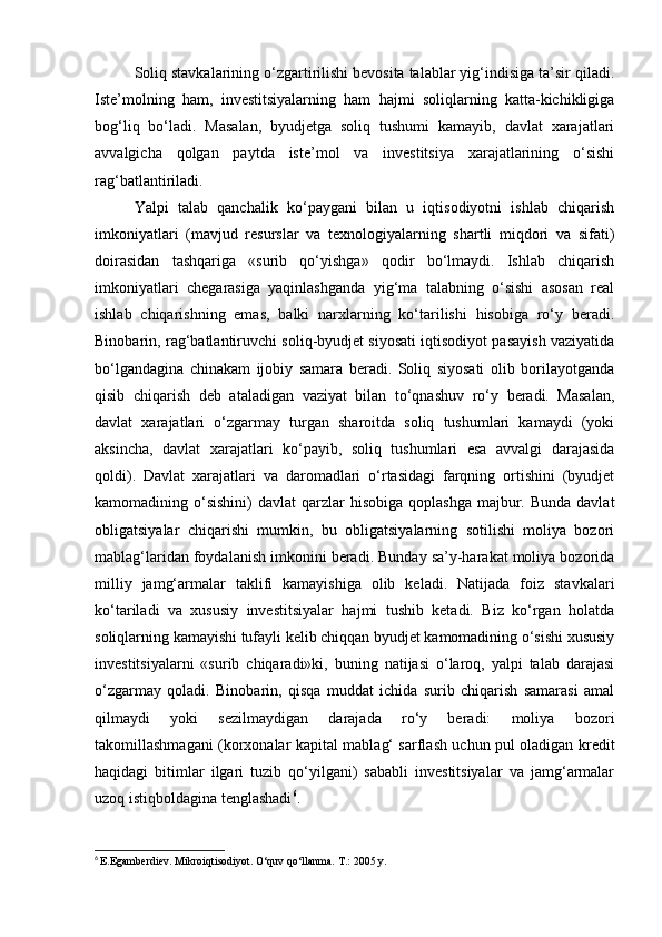 Soliq stavkalarining o‘zgartirilishi bevosita talablar yig‘indisiga ta’sir qiladi.
Iste’molning   ham,   investitsiyalarning   ham   hajmi   soliqlarning   katta-kichikligiga
bog‘liq   bo‘ladi.   Masalan,   byudjetga   soliq   tushumi   kamayib,   davlat   xarajatlari
avvalgicha   qolgan   paytda   iste’mol   va   investitsiya   xarajatlarining   o‘sishi
rag‘batlantiriladi.
Yalpi   talab   qanchalik   ko‘paygani   bilan   u   iqtisodiyotni   ishlab   chiqarish
imkoniyatlari   (mavjud   resurslar   va   texnologiyalarning   shartli   miqdori   va   sifati)
doirasidan   tashqariga   «surib   qo‘yishga»   qodir   bo‘lmaydi.   Ishlab   chiqarish
imkoniyatlari   chegarasiga   yaqinlashganda   yig‘ma   talabning   o‘sishi   asosan   real
ishlab   chiqarishning   emas,   balki   narxlarning   ko‘tarilishi   hisobiga   ro‘y   beradi.
Binobarin, rag‘batlantiruvchi soliq-byudjet siyosati iqtisodiyot pasayish vaziyatida
bo‘lgandagina   chinakam   ijobiy   samara   beradi.   Soliq   siyosati   olib   borilayotganda
qisib   chiqarish   deb   ataladigan   vaziyat   bilan   to‘qnashuv   ro‘y   beradi.   Masalan,
davlat   xarajatlari   o‘zgarmay   turgan   sharoitda   soliq   tushumlari   kamaydi   (yoki
aksincha,   davlat   xarajatlari   ko‘payib,   soliq   tushumlari   esa   avvalgi   darajasida
qoldi).   Davlat   xarajatlari   va   daromadlari   o‘rtasidagi   farqning   ortishini   (byudjet
kamomadining o‘sishini)   davlat  qarzlar  hisobiga  qoplashga   majbur.  Bunda  davlat
obligatsiyalar   chiqarishi   mumkin,   bu   obligatsiyalarning   sotilishi   moliya   bozori
mablag‘laridan foydalanish imkonini beradi. Bunday sa’y-harakat moliya bozorida
milliy   jamg‘armalar   taklifi   kamayishiga   olib   keladi.   Natijada   foiz   stavkalari
ko‘tariladi   va   xususiy   investitsiyalar   hajmi   tushib   ketadi.   Biz   ko‘rgan   holatda
soliqlarning kamayishi tufayli kelib chiqqan byudjet kamomadining o‘sishi xususiy
investitsiyalarni   «surib   chiqaradi»ki,   buning   natijasi   o‘laroq,   yalpi   talab   darajasi
o‘zgarmay   qoladi.   Binobarin,   qisqa   muddat   ichida   surib   chiqarish   samarasi   amal
qilmaydi   yoki   sezilmaydigan   darajada   ro‘y   beradi:   moliya   bozori
takomillashmagani (korxonalar ka pital mablag‘ sarflash uchun pul oladigan kredit
haqidagi   bitimlar   ilgari   tuzib   qo‘yilgani)   sababli   investitsiyalar   va   jamg‘armalar
uzoq istiqboldagina tenglashadi 6
.
6
  E.Egamberdiev. Mikroiqtisodiyot. O‘quv qo‘llanma.  T.: 2005 y. 