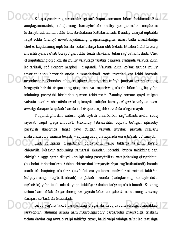 Soliq siyosatining  samaradorligi  sof  eksport  samarasi  bilan cheklanadi.  Biz
aniqlaganimizdek,   soliqlarning   kamaytirilishi   milliy   jamg‘armalar   miqdorini
kichraytiradi hamda ichki foiz stavkalarini kattalashtiradi. Bunday vaziyat oqibatda
faqat   ichki   (milliy)   investitsiyalarning   qisqarishigagina   emas,   balki   mamlakatga
chet el kapitalining oqib kirishi tezlashishiga ham olib keladi. Mazkur holatda xorij
investitsiyalari o‘sib borayotgan ichki foizli stavkalar bilan rag‘batlantiriladi. Chet
el kapitalining oqib kelishi milliy valyutaga talabni oshiradi. Natijada valyuta kursi
ko‘tariladi,   sof   eks port   miqdori     qisqaradi.   Valyuta   kursi   ko‘tarilganida   milliy
tovarlar   jahon   bozorida   ancha   qimmatlashadi,   xorij   tovarlari   esa   ichki   bozorda
arzonlashadi.   Shunday   qilib,   soliqlarni   kamaytirish   tufayli   jamiyat   xarajatlarining
kengayib   ketishi   eksportning   qisqarishi   va   importning   o‘sishi   bilan   bog‘liq   yalpi
talabning   pasayishi   hisobidan   qisman   tekislanadi.   Bunday   samara   qayd   etilgan
valyuta   kurslari   sharoitida   amal   qilmaydi:   soliqlar   kamaytirilganida   valyuta   kursi
avvalgi darajasida qoladi hamda sof eksport tegishli ravishda o‘zgarmaydi.
Yuqoridagilardan   xulosa   qilib   aytish   mumkinki,   rag‘batlantiruvchi   soliq
siyosati   faqat   qisqa   muddatli   turkumiy   tebranishlar   oqibati   bo‘lgan   iqtisodiy
pasayish   sharoitida,   faqat   qayd   etilgan   valyuta   kurslari   paytida   sezilarli
makroiktisodiy samara beradi. Vaqtning uzoq oraliqlarida esa u ta’sirli bo‘lmaydi.
Endi   soliqlarni   qisqartirish   oqibatlarini   yalpi   taklifga   ta’sirini   ko‘rib
chiqaylik.   Mazkur   tadbirning   samarasi   shundan   iboratki,   bunda   taklifning   egri
chizig‘i o‘ngga qarab siljiydi - soliqlarning pasaytirilishi xarajatlarning qisqarishini
(bu   holat   tadbirkorlarni   ishlab   chiqarishni   kengaytirishga   rag‘batlantiradi)   hamda
«sof»   ish   haqining   o‘sishini   (bu   holat   esa   yollanma   xodimlarni   mehnat   taklifini
ko‘paytirishga   rag‘batlantiradi)   anglatadi.   Bunda   (soliqlarning   kamaytirilishi
oqibatida) yalpi talab odatda yalpi taklifga nisbatan ko‘proq o‘sib boradi. Shuning
uchun ham ishlab chiqarishning kengayishi bilan bir qatorda narxlarning umumiy
darajasi ko‘tarilishi kuzatiladi.
Biroq yig‘ma taklif darajasining o‘zgarishi uzoq davom etadigan murakkab
jarayondir.   Shuning   uchun   ham   makroiqgisodiy   barqarorlik   maqsadiga   erishish
uchun davlat eng avvalo yalpi taklifga emas, balki yalpi talabga ta’sir ko‘rsatishga 