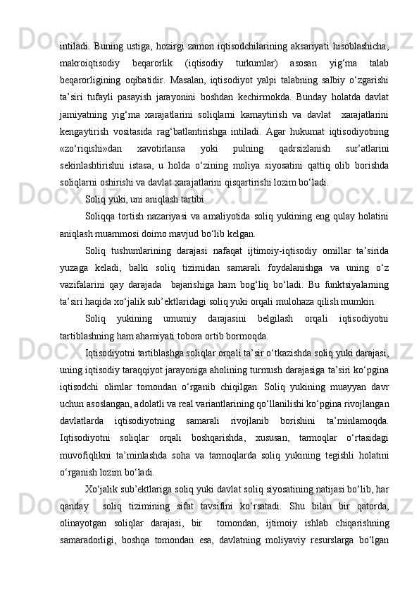 intiladi.   Buning   ustiga,   hozirgi   zamon   iqtisodchilarining   aksariyati   hisoblashicha,
makroiqtisodiy   beqarorlik   (iqtisodiy   turkumlar)   asosan   yig‘ma   talab
beqarorligining   oqibatidir.   Masalan,   iqtisodiyot   yalpi   talabning   salbiy   o‘zgarishi
ta’siri   tufayli   pasayish   jarayonini   boshdan   kechirmokda.   Bunday   holatda   davlat
jamiyatning   yig‘ma   xarajatlarini   soliqlarni   kamaytirish   va   davlat     xarajatlarini
kengaytirish   vositasida   rag‘batlantirishga   intiladi.   Agar   hukumat   iqtisodiyotning
«zo‘riqishi»dan   xavotirlansa   yoki   pulning   qadrsizlanish   sur’atlarini
sekinlashtirishni   istasa,   u   holda   o‘zining   moliya   siyosatini   qattiq   olib   borishda
soliqlarni oshirishi va davlat xarajatlarini qisqartirishi lozim bo‘ladi.
Soliq yuki, uni aniqlash tartibi
Soliqqa   tortish   nazariyasi   va   amaliyotida   soliq   yukining   eng   qulay   holatini
aniqlash muammosi doimo mavjud bo‘lib kelgan.
Soliq   tushumlarining   darajasi   nafaqat   ijtimoiy-iqtisodiy   omillar   ta’sirida
yuzaga   keladi,   balki   soliq   tizimidan   samarali   foydalanishga   va   uning   o‘z
vazifalarini   qay   darajada     bajarishiga   ham   bog‘liq   bo‘ladi.   Bu   funktsiyalarning
ta’siri haqida xo‘jalik sub’ektlaridagi soliq yuki orqali mulohaza qilish mumkin.
Soliq   yukining   umumiy   darajasini   belgilash   orqali   iqtisodiyotni
tartiblashning ham ahamiyati tobora ortib bormoqda.
Iqtisodiyotni tartiblashga soliqlar orqali ta’sir o‘tkazishda soliq yuki darajasi,
uning iqtisodiy taraqqiyot jarayoniga aholining turmush darajasiga ta’siri ko‘pgina
iqtisodchi   olimlar   tomondan   o‘rganib   chiqilgan.   Soliq   yukining   muayyan   davr
uchun asoslangan, adolatli va real variantlarining qo‘llanilishi ko‘pgina rivojlangan
davlatlarda   iqtisodiyotning   samarali   rivojlanib   borishini   ta’minlamoqda.
Iqtisodiyotni   soliqlar   orqali   boshqarishda,   xususan,   tarmoqlar   o‘rtasidagi
muvofiqlikni   ta’minlashda   soha   va   tarmoqlarda   soliq   yukining   tegishli   holatini
o‘rganish lozim bo‘ladi.
Xo‘jalik sub’ektlariga soliq yuki davlat soliq siyosatining natijasi bo‘lib, har
qanday     soliq   tizimining   sifat   tavsifini   ko‘rsatadi.   Shu   bilan   bir   qatorda,
olinayotgan   soliqlar   darajasi,   bir     tomondan,   ijtimoiy   ishlab   chiqarishning
samaradorligi,   boshqa   tomondan   esa,   davlatning   moliyaviy   resurslarga   bo‘lgan 