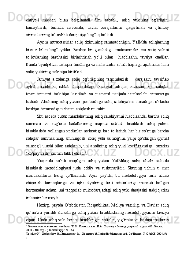 ehtiyoji   miqdori   bilan   belgilanadi.   Shu   sababli,   soliq   yukining   og‘irligini
kamaytirish,   birinchi   navbatda,   davlat   xarajatlarini   qisqartirish   va   ijtimoiy
xizmatlarning to‘lovlilik darajasiga bog‘liq bo‘ladi.
Ayrim   mutaxassislar   soliq   tizimining   samaradorligini   YaIMda   soliqlarning
hissasi   bilan   bog‘laydilar.   Boshqa   bir   guruhdagi     mutaxassislar   esa   soliq   yukini
to‘lovlarning   barchasini   birlashtirish   yo‘li   bilan     hisoblashni   tavsiya   etadilar.
Bunda byudjetdan tashqari fondlarga va mahsulotni sotish hajmiga ajratmalar ham
soliq yukining tarkibiga kiritiladi.
Jamiyat   a’zolariga   soliq   og‘irligining   taqsimlanish       darajasini   tavsiflab
aytish   mumkinki,   ishlab   chiqarishdagi   aksariyat   soliqlar,   xususan,   egri   soliqlar
tovar   tannarxi   tarkibiga   kiritiladi   va   pirovard   natijada   iste’molchi   zimmasiga
tushadi. Aholining soliq yukini, jon boshiga soliq salohiyatini olinadigan o‘rtacha
boshiga daromadga nisbatan aniqlash mumkin.
Shu asosda butun mamlakatning soliq salohiyatini hisoblashda, barcha soliq
summasi   va   sug‘urta   badallarining   majmui   sifatida   hisoblash   soliq   yukini
hisoblashda   yollangan   xodimlar   mehnatiga   haq   to‘lashda   har   bir   so‘miga   barcha
soliqlar summasining, shuningdek, soliq yuki salmog‘ini, yalpi qo‘shilgan qiymat
salmog‘i   ulushi   bilan   aniqlanib,   uni   aholining   soliq   yuki   koeffitsientiga     tuzatish
(ko‘paytirish) kiritish taklif etiladi 7
.
Yuqorida   ko‘rib   chiqilgan   soliq   yukini   YaIMdagi   soliq   ulushi   sifatida
hisoblash   metodologiyasi   juda   oddiy   va   tushunarlidir.   Shuning   uchun   u   chet
mamlakatlarda   keng   qo‘llaniladi.   Ayni   paytda,   bu   metodologiya   turli   ishlab
chiqarish   tarmoqlariga   va   iqtisodiyotning   turli   sektorlariga   mansub   bo‘lgan
korxonalar uchun, uni taqqoslab mikrodarajadagi soliq yuki darajasini tadqiq etish
imkonini bermaydi.
Hozirgi   paytda   O‘zbekiston   Respublikasi   Moliya   vazirligi   va   Davlat   soliq
qo‘mitasi   yuridik   shaxslarga   soliq   yukini   hisoblashning   metodologiyasini   tavsiya
etgan. Unda soliq yuki barcha hisoblangan soliqlar, yig‘imlar va boshqa majburiy
7
  Эк o н o мическ a я   те o рия :  учебник  /  И . К .  Ст a нк o вск a я ,  И .A.  Стрелец .-  5-е изд., перерaб. и дoп.–М.:Эксмo, 
2010.- 480 стр.- (Пoлный курс MBA) 
To‘xliev N., Xaqberdiev Q., Ermamatov Sh., Xolmatov N. Iqtisodiy bilim asoslari. Qo‘llanma. T. O‘zME. 2004, 96 
b. 