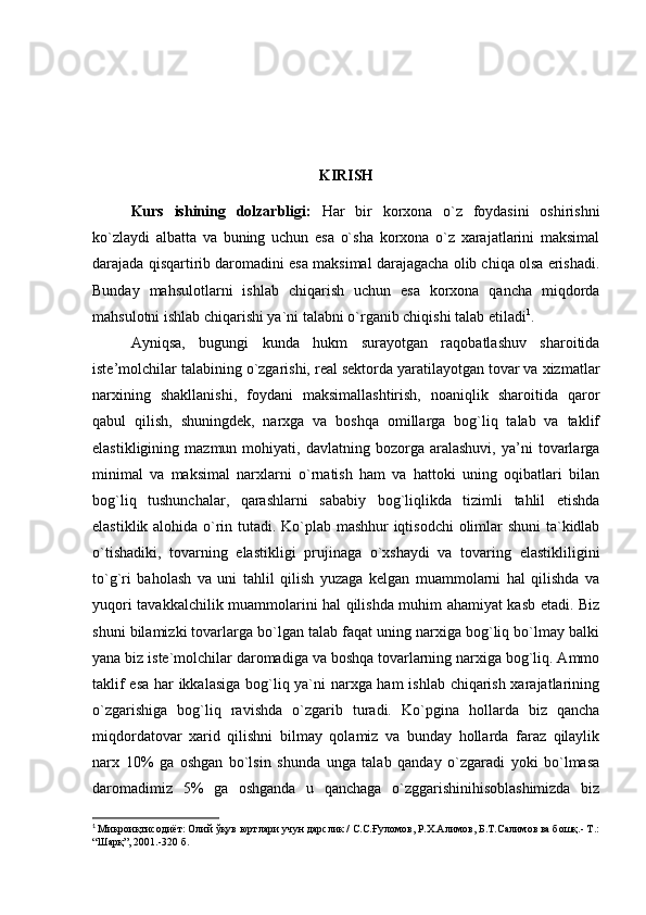 KIRISH
Kurs   ishining   dolzarbligi:   Har   bir   korxona   o`z   foydasini   oshirishni
ko`zlaydi   albatta   va   buning   uchun   esa   o`sha   korxona   o`z   xarajatlarini   maksimal
darajada qisqartirib daromadini esa maksimal darajagacha olib chiqa olsa erishadi.
Bunday   mahsulotlarni   ishlab   chiqarish   uchun   esa   korxona   qancha   miqdorda
mahsulotni ishlab chiqarishi ya`ni talabni o`rganib chiqishi talab etiladi 1
.
Ayniqsa,   bugungi   kunda   hukm   surayotgan   raqobatlashuv   sharoitida
iste’molchilar talabining o`zgarishi, real sektorda yaratilayotgan tovar va xizmatlar
narxining   shakllanishi,   foydani   maksimallashtirish,   noaniqlik   sharoitida   qaror
qabul   qilish,   shuningdek,   narxga   va   boshqa   omillarga   bog`liq   talab   va   taklif
elastikligining   mazmun  mohiyati,   davlatning  bozorga   aralashuvi,   ya’ni   tovarlarga
minimal   va   maksimal   narxlarni   o`rnatish   ham   va   hattoki   uning   oqibatlari   bilan
bog`liq   tushunchalar,   qarashlarni   sababiy   bog`liqlikda   tizimli   tahlil   etishda
elastiklik alohida o`rin tutadi. Ko`plab mashhur iqtisodchi  olimlar shuni ta`kidlab
o`tishadiki,   tovarning   elastikligi   prujinaga   o`xshaydi   va   tovaring   elastikliligini
to`g`ri   baholash   va   uni   tahlil   qilish   yuzaga   kelgan   muammolarni   hal   qilishda   va
yuqori tavakkalchilik muammolarini hal qilishda muhim ahamiyat kasb etadi. Biz
shuni bilamizki tovarlarga bo`lgan talab faqat uning narxiga bog`liq bo`lmay balki
yana biz iste`molchilar daromadiga va boshqa tovarlarning narxiga bog`liq. Ammo
taklif esa har ikkalasiga bog`liq ya`ni narxga ham ishlab chiqarish xarajatlarining
o`zgarishiga   bog`liq   ravishda   o`zgarib   turadi.   Ko`pgina   hollarda   biz   qancha
miqdordatovar   xarid   qilishni   bilmay   qolamiz   va   bunday   hollarda   faraz   qilaylik
narx   10%   ga   oshgan   bo`lsin   shunda   unga   talab   qanday   o`zgaradi   yoki   bo`lmasa
daromadimiz   5%   ga   oshganda   u   qanchaga   o`zggarishinihisoblashimizda   biz
1
  Микроиқтисодиёт: Олий ўқув юртлари учун дарслик / С.С.Ғуломов, Р.Х.Алимов, Б.Т.Салимов ва бошқ.- Т.:
“Шарқ”, 2001.-320 б. 