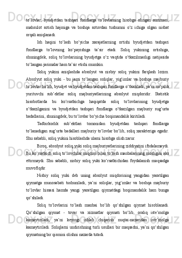 to‘lovlar,   byudjetdan   tashqari   fondlarga   to‘lovlarning   hisobga   olingan   summasi,
mahsulot   sotish   hajmiga   va   boshqa   sotuvdan   tushumni   o‘z   ichiga   olgan   nisbat
orqali aniqlanadi.
Ish   haqini   to‘lash   bo‘yicha   xarajatlarning   ortishi   byudjetdan   tashqari
fondlarga   to‘lovning   ko‘payishiga   ta’sir   etadi.   Soliq   yukining   ortishiga,
shuningdek,   soliq   to‘lovlarining   byudjetga   o‘z   vaqtida   o‘tkazilmasligi   natijasida
to‘langan jarimalar ham ta’sir etishi mumkin.
Soliq   yukini   aniqlashda   absolyut   va   nisbiy   soliq   yukini   farqlash   lozim.
Absolyut   soliq   yuki   -   bu   jami   to‘langan   soliqlar,   yig‘imlar   va   boshqa   majburiy
to‘lovlar bo‘lib, byudjet va byudjetdan tashqari fondlarga o‘tkaziladi, ya’ni xo‘jalik
yurituvchi   sub’ektlar   soliq   majburiyatlarining   absolyut   miqdoridir.   Statistik
hisobotlarda   bu   ko‘rsatkichga   haqiqatda   soliq   to‘lovlarining   byudjetga
o‘tkazilganini   va   byudjetdan   tashqari   fondlarga   o‘tkazilgan   majburiy   sug‘urta
badallarini, shuningdek, bu to‘lovlar bo‘yicha boqimandalik kiritiladi.
Tadbirkorlik   sub’ektlari   tomonidan   byudjetdan   tashqari   fondlarga
to‘lanadigan sug‘urta badallari  majburiy to‘lovlar bo‘lib, soliq xarakteriga egadir.
Shu sababli, soliq yukini hisoblashda ularni hisobga olish zarur.
Biroq, absolyut soliq yuki soliq majburiyatlarining ziddiyatini ifodalamaydi.
Bu ko‘rsatkich soliq to‘lovchilar miqdori bilan to‘lash manbalarining mosligini aks
ettirmaydi.   Shu   sababli,   nisbiy   soliq   yuki   ko‘rsatkichidan   foydalanish   maqsadga
muvofiqdir.
Nisbiy   soliq   yuki   deb   uning   absolyut   miqdorining   yangidan   yaratilgan
qiymatga   munosabati   tushuniladi,   ya’ni   soliqlar,   yig‘imlar   va   boshqa   majburiy
to‘lovlar   hissasi   hamda   yangi   yaratilgan   qiymatdagi   boqimandalik   ham   bunga
qo‘shiladi.
Soliq   to‘lovlarini   to‘lash   manbai   bo‘lib   qo‘shilgan   qiymat   hisoblanadi.
Qo‘shilgan   qiymat   -   tovar   va   xizmatlar   qiymati   bo‘lib,   oraliq   iste’molga
kamaytiriladi,   ya’ni   keyingi   ishlab   chiqarish   nuqtai-nazaridan   iste’molga
kamaytiriladi. Soliqlarni undirishning turli usullari bir maqsadni, ya’ni qo‘shilgan
qiymatning bir qismini olishni nazarda tutadi. 