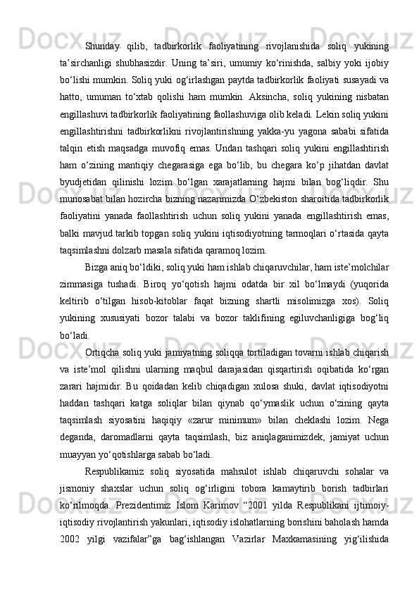 Shunday   qilib,   tadbirkorlik   faoliyatining   rivojlanishida   soliq   yukining
ta’sirchanligi   shubhasizdir.   Uning   ta’siri,   umumiy   ko‘rinishda,   salbiy   yoki   ijobiy
bo‘lishi mumkin. Soliq yuki og‘irlashgan paytda tadbirkorlik faoliyati susayadi va
hatto,   umuman   to‘xtab   qolishi   ham   mumkin.   Aksincha,   soliq   yukining   nisbatan
engillashuvi tadbirkorlik faoliyatining faollashuviga olib keladi. Lekin soliq yukini
engillashtirishni   tadbirkorlikni   rivojlantirishning   yakka-yu   yagona   sababi   sifatida
talqin   etish   maqsadga   muvofiq   emas.   Undan   tashqari   soliq   yukini   engillashtirish
ham   o‘zining   mantiqiy   chegarasiga   ega   bo‘lib,   bu   chegara   ko‘p   jihatdan   davlat
byudjetidan   qilinishi   lozim   bo‘lgan   xarajatlarning   hajmi   bilan   bog‘liqdir.   Shu
munosabat bilan hozircha bizning nazarimizda O‘zbekiston sharoitida tadbirkorlik
faoliyatini   yanada   faollashtirish   uchun   soliq   yukini   yanada   engillashtirish   emas,
balki mavjud tarkib topgan soliq yukini iqtisodiyotning tarmoqlari o‘rtasida qayta
taqsimlashni dolzarb masala sifatida qaramoq lozim.
Bizga aniq bo‘ldiki, soliq yuki ham ishlab chiqaruvchilar, ham iste’molchilar
zimmasiga   tushadi.   Biroq   yo‘qotish   hajmi   odatda   bir   xil   bo‘lmaydi   (yuqorida
keltirib   o‘tilgan   hisob-kitoblar   faqat   bizning   shartli   misolimizga   xos).   Soliq
yukining   xususiyati   bozor   talabi   va   bozor   taklifining   egiluvchanligiga   bog‘liq
bo‘ladi.
Ortiqcha soliq yuki jamiyatning soliqqa tortiladigan tovarni ishlab chiqarish
va   iste’mol   qilishni   ularning   maqbul   darajasidan   qisqartirish   oqibatida   ko‘rgan
zarari   hajmidir.   Bu   qoidadan   kelib   chiqadigan   xulosa   shuki,   davlat   iqtisodiyotni
haddan   tashqari   katga   soliqlar   bilan   qiynab   qo‘ymaslik   uchun   o‘zining   qayta
taqsimlash   siyosatini   haqiqiy   «zarur   minimum»   bilan   cheklashi   lozim.   Nega
deganda,   daromadlarni   qayta   taqsimlash,   biz   aniqlaganimizdek,   jamiyat   uchun
muayyan yo‘qotishlarga sabab bo‘ladi.
Respublikamiz   soliq   siyosatida   mahsulot   ishlab   chiqaruvchi   sohalar   va
jismoniy   shaxslar   uchun   soliq   og‘irligini   tobora   kamaytirib   borish   tadbirlari
ko‘rilmoqda.   Prezidentimiz   Islom   Karimov   “2001   yilda   Respublikani   ijtimoiy-
iqtisodiy rivojlantirish yakunlari, iqtisodiy islohatlarning borishini baholash hamda
2002   yilgi   vazifalar”ga   bag‘ishlangan   Vazirlar   Maxkamasining   yig‘ilishida 
