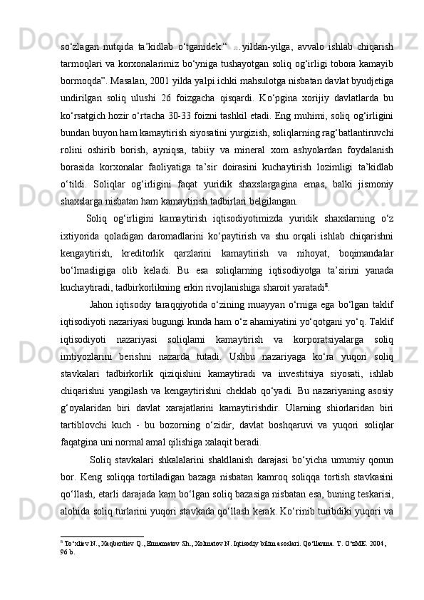 so‘zlagan   nutqida   ta’kidlab   o‘tganidek:“   …yildan-yilga,   avvalo   ishlab   chiqarish
tarmoqlari va korxonalarimiz bo‘yniga tushayotgan soliq og‘irligi tobora kamayib
bormoqda”. Masalan, 2001 yilda yalpi ichki mahsulotga nisbatan davlat byudjetiga
undirilgan   soliq   ulushi   26   foizgacha   qisqardi.   Ko‘pgina   xorijiy   davlatlarda   bu
ko‘rsatgich hozir o‘rtacha 30-33 foizni tashkil etadi. Eng muhimi, soliq og‘irligini
bundan buyon ham kamaytirish siyosatini yurgizish, soliqlarning rag‘batlantiruvchi
rolini   oshirib   borish,   ayniqsa,   tabiiy   va   mineral   xom   ashyolardan   foydalanish
borasida   korxonalar   faoliyatiga   ta’sir   doirasini   kuchaytirish   lozimligi   ta’kidlab
o‘tildi.   Soliqlar   og‘irligini   faqat   yuridik   shaxslargagina   emas,   balki   jismoniy
shaxslarga nisbatan ham kamaytirish tadbirlari belgilangan.
Soliq   og‘irligini   kamaytirish   iqtisodiyotimizda   yuridik   shaxslarning   o‘z
ixtiyorida   qoladigan   daromadlarini   ko‘paytirish   va   shu   orqali   ishlab   chiqarishni
kengaytirish,   kreditorlik   qarzlarini   kamaytirish   va   nihoyat,   boqimandalar
bo‘lmasligiga   olib   keladi.   Bu   esa   soliqlarning   iqtisodiyotga   ta’sirini   yanada
kuchaytiradi, tadbirkorlikning erkin rivojlanishiga sharoit yaratadi 8
.
  Jahon   iqtisodiy   taraqqiyotida   o‘zining   muayyan   o‘rniga   ega   bo‘lgan   taklif
iqtisodiyoti nazariyasi bugungi kunda ham o‘z ahamiyatini yo‘qotgani yo‘q. Taklif
iqtisodiyoti   nazariyasi   soliqlarni   kamaytirish   va   korporatsiyalarga   soliq
imtiyozlarini   berishni   nazarda   tutadi.   Ushbu   nazariyaga   ko‘ra   yuqori   soliq
stavkalari   tadbirkorlik   qiziqishini   kamaytiradi   va   investitsiya   siyosati,   ishlab
chiqarishni   yangilash   va   kengaytirishni   cheklab   qo‘yadi.   Bu   nazariyaning   asosiy
g‘oyalaridan   biri   davlat   xarajatlarini   kamaytirishdir.   Ularning   shiorlaridan   biri
tartiblovchi   kuch   -   bu   bozorning   o‘zidir,   davlat   boshqaruvi   va   yuqori   soliqlar
faqatgina uni normal amal qilishiga xalaqit beradi.
  Soliq   stavkalari   shkalalarini   shakllanish   darajasi   bo‘yicha   umumiy   qonun
bor.   Keng   soliqqa   tortiladigan   bazaga   nisbatan   kamroq   soliqqa   tortish   stavkasini
qo‘llash, etarli darajada kam bo‘lgan soliq bazasiga nisbatan esa, buning teskarisi,
alohida soliq turlarini yuqori stavkada qo‘llash kerak. Ko‘rinib turibdiki yuqori va
8
  To‘xliev N., Xaqberdiev Q., Ermamatov Sh., Xolmatov N. Iqtisodiy bilim asoslari. Qo‘llanma. T. O‘zME. 2004, 
96 b. 