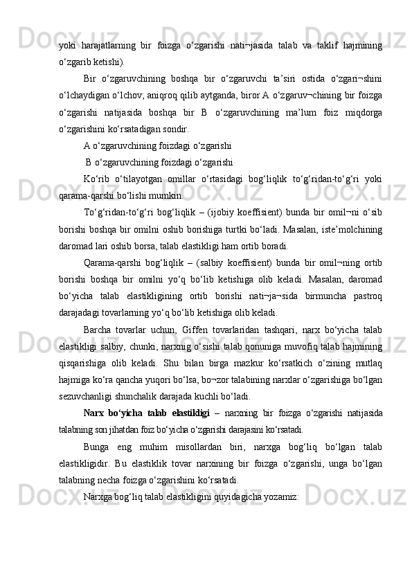 yoki   harajatlarning   bir   foizga   o‘zgarishi   nati¬jasida   talab   va   taklif   hajmining
o‘zgarib ketishi).
Bir   o‘zgaruvchining   boshqa   bir   o‘zgaruvchi   ta’siri   ostida   o‘zgari¬shini
o‘lchaydigan o‘lchov; aniqroq qilib aytganda, biror A o‘zgaruv¬chining bir foizga
o‘zgarishi   natijasida   boshqa   bir   B   o‘zgaruvchining   ma’lum   foiz   miqdorga
o‘zgarishini ko‘rsatadigan sondir.
A o‘zgaruvchining foizdagi o‘zgarishi 
 B o‘zgaruvchining foizdagi o‘zgarishi
Ko‘rib   o‘tilayotgan   omillar   o‘rtasidagi   bog‘liqlik   to‘g‘ridan-to‘g‘ri   yoki
qarama-qarshi bo‘lishi mumkin.
To‘g‘ridan-to‘g‘ri   bog‘liqlik   –   (ijobiy   koeffisient)   bunda   bir   omil¬ni   o‘sib
borishi  boshqa bir omilni oshib borishiga turtki bo‘ladi. Masalan, iste’molchining
daromad lari oshib borsa, talab elastikligi ham ortib boradi. 
Qarama-qarshi   bog‘liqlik   –   (salbiy   koeffisient)   bunda   bir   omil¬ning   ortib
borishi   boshqa   bir   omilni   yo‘q   bo‘lib   ketishiga   olib   keladi.   Masalan,   daromad
bo‘yicha   talab   elastikligining   ortib   borishi   nati¬ja¬sida   birmuncha   pastroq
darajadagi tovarlarning yo‘q bo‘lib ketishiga olib keladi. 
Barcha   tovarlar   uchun,   Giffen   tovarlaridan   tashqari,   narx   bo‘yicha   talab
elastikligi salbiy, chunki, narxnig o‘sishi  talab qonuniga muvofiq talab hajmining
qisqarishiga   olib   keladi.   Shu   bilan   birga   mazkur   ko‘rsatkich   o‘zining   mutlaq
hajmiga ko‘ra qancha yuqori bo‘lsa, bo¬zor talabining narxlar o‘zgarishiga bo‘lgan
sezuvchanligi shunchalik darajada kuchli bo‘ladi.
Narx   bo‘yicha   talab   elastikligi   –   narxning   bir   foizga   o‘zgarishi   nati jasida
talabning son jihatdan foiz bo‘yicha o‘zgarishi darajasini ko‘rsatadi. 
Bunga   eng   muhim   misollardan   biri,   narxga   bog‘liq   bo‘lgan   talab
elastikligidir.   Bu   elastiklik   tovar   narxining   bir   foizga   o‘zgarishi,   unga   bo‘lgan
talabning necha foizga o‘zgarishini ko‘rsatadi. 
Narxga bog‘liq talab elastikligini quyidagicha yozamiz: 