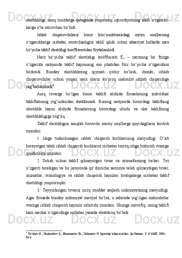 elastikliligi, uzoq muddatga qaraganda yuqoriroq, iqtisodiyotning siklli o‘zgarish -
lariga o‘ta sezuvchan bo‘ladi. 
Ishlab   chiqaruvchilarni   bozor   kon’yunkturasidagi   ayrim   omillar ning
o‘zgarishlariga   nisbatan   sezuvchanligini   tahlil   qilish   uchun   aksa riyat   hol larda   narx
bo‘yicha taklif elastikligi koeffisientidan foyda laniladi. 
Narx   bo‘yicha   taklif   elastikligi   koeffisienti   E
s   –   narxning   bir   foizga
o‘zgarishi   natijasida   taklif   hajmining   son   jihatidan   foiz   bo‘yi cha   o‘zgarishini
bildiradi.   Bunday   elastiklikning   qiymati   ijobiy   bo‘la di,   chunki,   ishlab
chiqaruvchilar   uchun   yuqori   narx   ularni   ko‘proq   mahsulot   ishlab   chiqarishga
rag‘batlantiradi 9
. 
Aniq   tovarga   bo‘lgan   bozor   taklifi   alohida   firmalarning   individual
takliflarining   yig‘indisidan   shakllanadi.   Buning   natijasida   bozordagi   taklifning
elastiklik   hajmi   alohida   firmalarning   bozordagi   ulushi   va   ular   taklifining
elastiklikligiga bog‘liq. 
Taklif   elastikligini   aniqlab   beruvchi   asosiy   omillarga   quyi dagilarni   kiritish
mumkin:
1. Ishga   tushirilmagan   ishlab   chiqarish   kuchlarining   mavjud ligi.   O‘sib
borayotgan talab ishlab chiqarish kuchlarini nisbatan tezroq ishga tushirish evaziga
qondirilishi mumkin. 
2. Sotish   uchun   taklif   qilinayotgan   tovar   va   xizmatlarning   tur lari.   Tez
o‘zgarib turadigan va bu jarayonda qo‘shimcha sarmoya ta lab qilmaydigan tovar,
xizmatlar,   texnologiya   va   ishlab   chiqarish   hajm lari   boshqalarga   nisbatan   taklif
elastikligi yuqoriroqdir. 
3. Tayyorlangan   tovarni   uzoq   muddat   saqlash   imkoniyatining   mavjudligi.
Agar   firmada   bunday   imkoniyat   mavjud   bo‘lsa,   u   zahirada   yig‘ilgan   mahsulotlar
evaziga ishlab chiqarish hajmini oshirishi mum kin. Shunga muvofiq, uning taklifi
ham narxlar o‘zgarishiga nisbatan yanada elastikroq bo‘ladi. 
9
 To‘xliev N., Xaqberdiev Q., Ermamatov Sh., Xolmatov N. Iqtisodiy bilim asoslari. Qo‘llanma. T. O‘zME. 2004, 
96 b. 