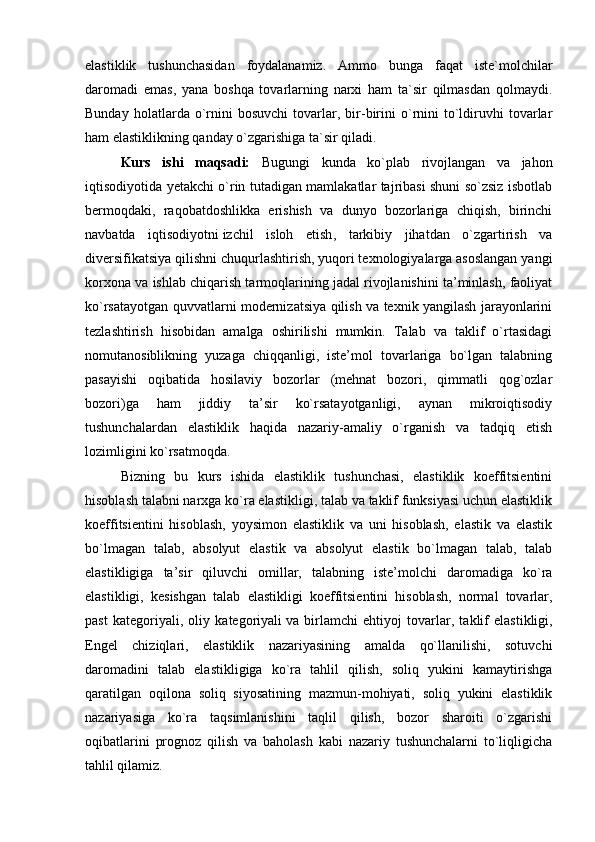 elastiklik   tushunchasidan   foydalanamiz.   Ammo   bunga   faqat   iste`molchilar
daromadi   emas,   yana   boshqa   tovarlarning   narxi   ham   ta`sir   qilmasdan   qolmaydi.
Bunday   holatlarda  o`rnini   bosuvchi   tovarlar,   bir-birini   o`rnini   to`ldiruvhi   tovarlar
ham elastiklikning qanday o`zgarishiga ta`sir qiladi.
Kurs   ishi   maqsadi:   Bugungi   kunda   ko`plab   rivojlangan   va   jahon
iqtisodiyotida yetakchi o`rin tutadigan mamlakatlar tajribasi shuni so`zsiz isbotlab
bermoqdaki,   raqobatdoshlikka   erishish   va   dunyo   bozorlariga   chiqish,   birinchi
navbatda   iqtisodiyotni   izchil   isloh   etish ,   tarkibiy   jihatdan   o`zgartirish   va
diversifikatsiya qilishni chuqurlashtirish, yuqori texnologiyalarga asoslangan yangi
korxona va ishlab chiqarish tarmoqlarining jadal rivojlanishini ta’minlash, faoliyat
ko`rsatayotgan quvvatlarni modernizatsiya qilish va texnik yangilash jarayonlarini
tezlashtirish   hisobidan   amalga   oshirilishi   mumkin.   Talab   va   taklif   o`rtasidagi
nomutanosiblikning   yuzaga   chiqqanligi,   iste’mol   tovarlariga   bo`lgan   talabning
pasayishi   oqibatida   hosilaviy   bozorlar   (mehnat   bozori,   qimmatli   qog`ozlar
bozori)ga   ham   jiddiy   ta’sir   ko`rsatayotganligi,   aynan   mikroiqtisodiy
tushunchalardan   elastiklik   haqida   nazariy-amaliy   o`rganish   va   tadqiq   etish
lozimligini ko`rsatmoqda.
Bizning   bu   kurs   ishida   elastiklik   tushunchasi,   elastiklik   koeffitsientini
hisoblash talabni narxga ko`ra elastikligi, talab va taklif funksiyasi uchun elastiklik
koeffitsientini   hisoblash,   yoysimon   elastiklik   va   uni   hisoblash,   elastik   va   elastik
bo`lmagan   talab,   absolyut   elastik   va   absolyut   elastik   bo`lmagan   talab,   talab
elastikligiga   ta’sir   qiluvchi   omillar,   talabning   iste’molchi   daromadiga   ko`ra
elastikligi,   kesishgan   talab   elastikligi   koeffitsientini   hisoblash,   normal   tovarlar,
past   kategoriyali,   oliy   kategoriyali   va   birlamchi   ehtiyoj   tovarlar ,   taklif   elastikligi,
Engel   chiziqlari,   elastiklik   nazariyasining   amalda   qo`llanilishi,   sotuvchi
daromadini   talab   elastikligiga   ko`ra   tahlil   qilish,   soliq   yukini   kamaytirishga
qaratilgan   oqilona   soliq   siyosatining   mazmun-mohiyati,   soliq   yukini   elastiklik
nazariyasiga   ko`ra   taqsimlanishini   taqlil   qilish,   bozor   sharoiti   o`zgarishi
oqibatlarini   prognoz   qilish   va   baholash   kabi   nazariy   tushunchalarni   to`liqligicha
tahlil qilamiz. 
