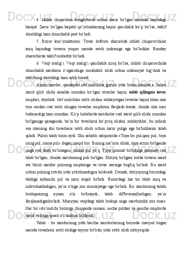 4. Ishlab   chiqarishni   kengaytirish   uchun   zarur   bo‘lgan   minimal   hajmdagi
harajat. Zarur   bo‘lgan  kapital  qo‘yilmalarning  hajmi  qan cha lik ko‘p bo‘lsa,  taklif
elastikligi ham shunchalik past bo‘ladi. 
5. Bozor   kon’yunkturasi.   Tovar   defitsiti   sharoitida   ishlab   chiqa ruvchilar
aniq   hajmdagi   tovarni   yuqori   narxda   sotsh   imkoniga   ega   bo‘ladilar.   Bunday
sharoitlarda taklif noelastik bo‘ladi. 
6. Vaqt   oralig‘i.   Vaqt   oralig‘i   qanchalik   uzoq   bo‘lsa,   ishlab   chi qa ruvchida
shunchalik   narxlarni   o‘zgarishiga   moslashib   olish   uchun   imkoniyat   tug‘iladi   va
taklifning elastikligi ham ortib boradi. 
Ayrim xaridor, qandaydir iste’molchilar guruhi yoki butun jamiyat a ’zolari
xarid   qilib   olishi   amalda   mumkin   bo‘lgan   tovarlar   hajmi   talab   qilingan   tovar
miqdori, deyiladi.   Iste’molchilar sotib olishni xohlayotgan tovarlar hajmi bilan ular
tom   onidan   real   sotib   olingan  tovarlar   miqdorini   farqlash   kerak,   chunki   ular   mos
tushmasligi ham mumkin.   Ko‘p holatlarda xaridorlar real xarid qilib olishi mumkin
bo'lganiga   qaraganda,   ba’zi   bir   tovarlarni   ko‘proq   olishni   xohlaydilar,   bu   xohish
esa   ularning   shu   tovarlarni   sotib   olish   uchun   zarur   pulga   ega   bo'lishlarini   talab
qiladi.   Pulsiz talab boim aydi. Shu sababli xalqimizda «Tuya bir pul,qani pul, tuya
ming pul, mana pul» degan maqol bor. Buning ma’nosi shuki, tuya arzon bo'lganda
unga real talab bo‘lmagan,   chunki pul yo‘q. Tuya qimmat bo'lishiga qaramay real
talab bo'lgan,   chunki xaridorning puli bo'lgan.   Ehtiyoj bo'lgani holda tovarni xarid
eta   bilish   xaridor   pulining   miqdoriga   va   tovar   narxiga   bog'liq   bo'ladi.   Bu   xarid
uchun pulning   yetishi yoki yetishmasligini bildiradi. Demak, ehtiyojning bozordagi
talabga   aylanishi   pul   va   narx   orqali   bo'ladi.   Bozordagi   har   bir   talab   aniq   va
individuallashgan, ya’ni o'ziga   xos xususiyatga ega bo'ladi. Bir xaridorning talabi
boshqasining   aynan   o'zi   bo'lmaydi,   talab   differensiallashgan,   ya’ni
farqlanadiganbo'ladi. Muayyan  vaqtdagi talab boshqa unga   mavhumlik xos emas.
Har bir iste’molchi bozorga chiqqanda nimani, necha puldan va qancha miqdorda
xarid etishiga qarab o'z   talabini bildiradi.  
Talab   -   bu   xaridorning   yoki   barcha   xaridorlarning   bozorda   mavjud   bogan
narxda tovarlarni sotib olishga tayyor bo'lishi yoki   sotib olish ishtiyoqidir. 