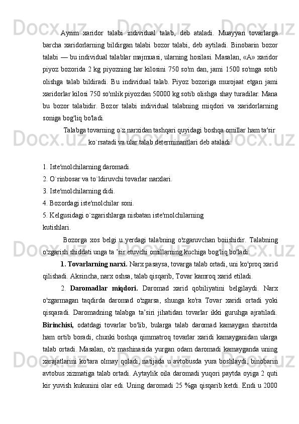 Ayrim   xaridor   talabi   individual   talab,   deb   ataladi.   Muayyan   tovarlarga
barcha   xaridorlarning   bildirgan   talabi   bozor   talabi,   deb   aytiladi.   Binobarin   bozor
talabi — bu individual talablar majmuasi, ularning hosilasi. Masalan, « А » xaridor
piyoz bozorida 2 kg   piyozning har kilosini 750 so'm dan, jami 1500 so'mga sotib
olishga   talab   bildiradi.   Bu   individual   talab.   Piyoz   bozoriga   murojaat   etgan   jami
xaridorlar kilosi 750 so'mlik piyozdan 50000 kg sotib olishga   shay turadilar. Mana
bu   bozor   talabidir.   Bozor   talabi   individual   talabning   miqdori   va   xaridorlarning
soniga bog'liq bo'ladi.
Tаlаbgа tоvаrning o`z nаrхidаn tаshqаri quyidagi bоshqа оmillаr hаm tа′sir
ko`rsаtаdi va ular talab determinantlari deb ataladi:
1. Istе′mоlchilаrning dаrоmаdi.
2. O`rinbоsаr vа to`ldiruvchi tоvаrlаr nаrхlаri.
3. Istе′mоlchilаrning didi.
4. Bоzоrdаgi istе′mоlchilаr sоni.
5. Kеlgusidаgi o`zgаrishlаrga nisbatan iste′molchilarning
kutishlari.
  Bozorga   xos   belgi   u   yerdagi   talabning   o'zgaruvchan   boiishidir.   Talabning
o'zgarish shiddati unga ta ’sir etuvchi omillarning kuchiga   bog'liq bo'ladi:
1. Tovarlarning narxi.  Narx pasaysa, tovarga talab ortadi, uni   ko'proq xarid
qilishadi. Aksincha, narx oshsa, talab qisqarib, Tovar   kamroq xarid etiladi.
2.   Daromadlar   miqdori.   Daromad   xarid   qobiliyatini   belgilaydi.   Narx
o'zgarmagan   taqdirda   daromad   o'zgarsa,   shunga   ko'ra   Tovar   xaridi   ortadi   yoki
qisqaradi.   Daromadning   talabga   ta’siri   jihatidan   tovarlar   ikki   guruhga   ajratiladi.
Birinchisi,   odatdagi   tovarlar   bo'lib,   bularga   talab   daromad   kamaygan   sharoitda
ham   ortib   boradi,   chunki   boshqa   qimmatroq   tovarlar   xaridi   kamayganidan   ularga
talab ortadi. Masalan, o'z mashinasida  yurgan odam daromadi kamayganda uning
xarajatlarini   ko'tara olmay  qoladi, natijada  u  avtobusda   yura  boshlaydi,  binobarin
avtobus xizmatiga talab ortadi. Aytaylik   oila daromadi yuqori paytda oyiga 2 quti
kir yuvish kukunini olar   edi. Uning daromadi 25 %ga qisqarib ketdi. Endi u 2000 