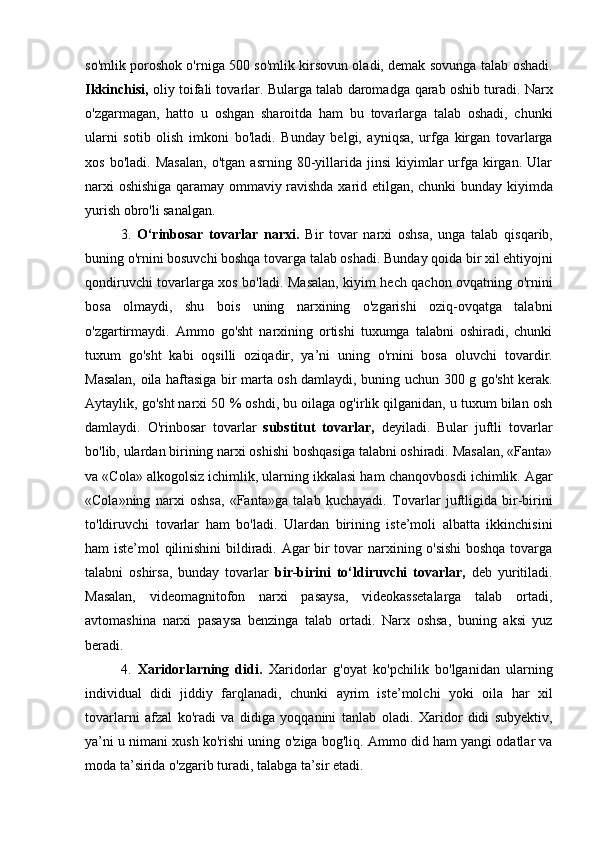 so'mlik   poroshok o'rniga 500 so'mlik kirsovun oladi, demak sovunga talab   oshadi.
Ikkinchisi,   oliy toifali tovarlar. Bularga talab daromadga   qarab oshib turadi. Narx
o'zgarmagan,   hatto   u   oshgan   sharoitda   ham   bu   tovarlarga   talab   oshadi,   chunki
ularni   sotib   olish   imkoni   bo'ladi.   Bunday   belgi,   ayniqsa,   urfga   kirgan   tovarlarga
xos   bo'ladi.   Masalan,   o'tgan   asrning  80-yillarida   jinsi   kiyimlar   urfga  kirgan.   Ular
narxi oshishiga qaramay ommaviy ravishda xarid etilgan, chunki   bunday kiyimda
yurish obro'li sanalgan.  
3.   O‘rinbosar   tovarlar   narxi.   Bir   tovar   narxi   oshsa,   unga   talab   qisqarib,
buning o'rnini bosuvchi boshqa tovarga talab oshadi.   Bunday qoida bir xil ehtiyojni
qondiruvchi tovarlarga xos bo'ladi.   Masalan, kiyim hech qachon ovqatning o'rnini
bosa   olmaydi,   shu   bois   uning   narxining   o'zgarishi   oziq-ovqatga   talabni
o'zgartirmaydi.   Ammo   go'sht   narxining   ortishi   tuxumga   talabni   oshiradi,   chunki
tuxum   go'sht   kabi   oqsilli   oziqadir,   ya’ni   uning   o'rnini   bosa   oluvchi   tovardir.
Masalan, oila haftasiga bir marta osh damlaydi, buning   uchun 300 g go'sht kerak.
Aytaylik, go'sht narxi 50  %  oshdi, bu   oilaga og'irlik qilganidan, u tuxum bilan osh
damlaydi.   O'rinbosar   tovarlar   substitut   tovarlar,   deyiladi.   Bular   juftli   tovarlar
bo'lib, ulardan birining narxi oshishi boshqasiga talabni oshiradi. Masalan, «Fanta»
va «Cola» alkogolsiz ichimlik, ularning ikkalasi ham   chanqovbosdi ichimlik. Agar
«Cola»ning   narxi   oshsa,   «Fanta»ga   talab   kuchayadi.   Tovarlar   juftligida   bir-birini
to'ldiruvchi   tovarlar   ham   bo'ladi.   Ulardan   birining   iste’moli   albatta   ikkinchisini
ham iste’mol   qilinishini  bildiradi. Agar bir tovar narxining o'sishi  boshqa tovarga
talabni   oshirsa,   bunday   tovarlar   bir-birini   to‘ldiruvchi   tovarlar,   deb   yuritiladi.
Masalan,   videomagnitofon   narxi   pasaysa,   videokassetalarga   talab   ortadi,
avtomashina   narxi   pasaysa   benzinga   talab   ortadi.   Narx   oshsa,   buning   aksi   yuz
beradi.  
4.   Xaridorlarning   didi.   Xaridorlar   g'oyat   ko'pchilik   bo'lganidan   ularning
individual   didi   jiddiy   farqlanadi,   chunki   ayrim   iste’molchi   yoki   oila   har   xil
tovarlarni   afzal   ko'radi   va   didiga   yoqqanini   tanlab   oladi.   Xaridor   didi   subyektiv,
ya’ni u nimani xush ko'rishi uning   o'ziga bog'liq. Ammo did ham yangi odatlar va
moda ta’sirida o'zgarib turadi, talabga ta’sir etadi.   