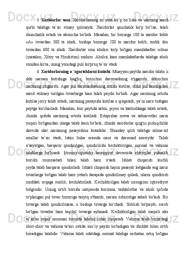5.   Xaridorlar   soni.   Xaridorlarning  oz   yoki   ko‘p  bo‘lishi   va   ularning   xarid
qurbi   talabga   ta’sir   etmay   qolmaydi.   Xaridorlar   qanchalik   ko'p   bo‘lsa,   talab
shunchalik   ortadi   va   aksincha   bo'ladi.   Masalan,   bir   bozorga   100   ta   xaridor   kelib
« А »   tovardan   300   ta   oladi,   boshqa   bozorga   200   ta   xaridor   kelib,   xuddi   shu
tovardan   600   ta   oladi.   Xaridorlar   soni   aholisi   ko'p   bo'lgan   mamlakatlar   uchun
(masalan,   Xitoy   va   Hindiston)   muhim.   Aholisi   kam   mamlakatlarda   talabga   aholi
sonidan ko'ra, uning yonidagi puli ko'proq ta’sir etadi.  
6.  Xaridorlarning o ‘zgarishlarni kutishi.  Muayyan paytda xaridor talabi u
ikki   narsani   kutishiga   bog'liq,   birinchisi   daromadning   o'zgarishi,   ikkinchisi
narxning o'zgarishi. Agar pul daromadlarining   ortishi kutilsa, oldin pul kamligidan
xarid   etilmay   turilgan   tovarlarga   ham   talab   paydo   bo'ladi.   Agar   narxning   ortishi
kutilsa joriy talab   ortadi, narxning pasayishi kutilsa u qisqaradi, ya’ni narx tushgan
paytga ko'chiriladi. Masalan, kuz paytida sabzi, piyoz va kartoshkaga talab ortadi,
chunki   qishda   narxning   ortishi   kutiladi.   Ertapishar   meva   va   sabzavotlar   narxi
yuqori bo'lganidan ularga talab   kam bo'ladi, chunki xaridorlar qizg'in pishiqchilik
davrida   ular   narxining   pasayishini   kutadilar.   Shunday   qilib   talabga   xilma-xil
omillar   ta’sir   etadi,   lekin   bular   orasida   narx   va   daromad   asosiydir.   Talab
o'sayotgan,   barqaror   qondirilgan,   qondirilishi   kechiktirilgan,   normal   va   vahima
talablarga   bo'linadi.   Ijtimoiy-iqtisodiy   taraqqiyot   davomida   ehtiyojlar   yuksalib
borishi   munosabati   bilan   talab   ham   o'sadi.   Ishlab   chiqarish   kuchli
joyda talab barqaror qondiriladi. Ishlab chiqarish hajmi pasayib   ketganda eng zarur
tovarlarga bo'lgan talab ham yetarli darajada   qondirilmay qoladi, ularni qondirish
muddati   orqaga   surilib,   kechiktiriladi.   Kechiktirilgan   talab   nosogiom   iqtisodiyot
belgisidir.   Uning   ortib   borishi   natijasida   korxona,   tashkilotlar   va   aholi   qo'lida
to'plangan pul tovar bozoriga tazyiq o'tkazib, narxni oshirishga sabab   bo'ladi. Bir
tovarga   talab   qondirilmasa,   u   boshqa   tovarga   ko'chadi.   Sotilish   ko'payib,   serob
bo'lgan   tovarlar   ham   taqchil   tovarga   aylanadi.   Kechiktirilgan   talab   zanjirli   aks
ta’sirlar   orqali   umuman   bozorda   talabni   izdan   chiqaradi.   Vahima   talab   bozordagi
shov-shuv   va   vahima   ta'siri   ostida   sun’iy   paydo   bo'ladigan   va   shiddat   bilan   ortib
boradigan   talabdir.   Vahima   talab   odatdagi   normal   talabga   nisbatan   ortiq   bo'lgan 