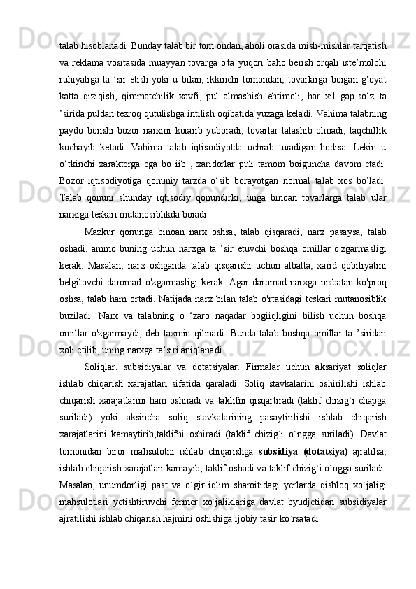 talab hisoblanadi. Bunday talab bir tom ondan, aholi orasida   mish-mishlar tarqatish
va reklama vositasida muayyan tovarga o'ta   yuqori baho berish orqali iste’molchi
ruhiyatiga   ta   ’sir   etish   yoki   u   bilan,   ikkinchi   tomondan,   tovarlarga   boigan   g‘oyat
katta   qiziqish,   qimmatchilik   xavfi,   pul   almashish   ehtimoli,   har   xil   gap-so‘z   ta
’sirida puldan tezroq qutulishga intilish oqibatida yuzaga keladi.   Vahima talabning
paydo   boiishi   bozor   narxini   koiarib   yuboradi,   tovarlar   talashib   olinadi,   taqchillik
kuchayib   ketadi.   Vahima   talab   iqtisodiyotda   uchrab   turadigan   hodisa.   Lekin   u
o‘tkinchi   xarakterga   ega   bo   iib   ,   xaridorlar   puli   tamom   boiguncha   davom   etadi.
Bozor   iqtisodiyotiga   qonuniy   tarzda   o‘sib   borayotgan   normal   talab   xos   bo’ladi.
Talab   qonuni   shunday   iqtisodiy   qonundirki,   unga   binoan   tovarlarga   talab   ular
narxiga teskari mutanosiblikda boiadi.  
Mazkur   qonunga   binoan   narx   oshsa,   talab   qisqaradi,   narx   pasaysa,   talab
oshadi,   ammo   buning   uchun   narxga   ta   ’sir   etuvchi   boshqa   omillar   o'zgarmasligi
kerak.   Masalan,   narx   oshganda   talab   qisqarishi   uchun   albatta,   xarid   qobiliyatini
belgilovchi   daromad   o'zgarmasligi   kerak.   Agar   daromad   narxga   nisbatan   ko'proq
oshsa,   talab  ham  ortadi.  Natijada  narx  bilan  talab  o'rtasidagi  teskari   mutanosiblik
buziladi.   Narx   va   talabning   o   ‘zaro   naqadar   bogiiqligini   bilish   uchun   boshqa
omillar   o'zgarmaydi,   deb   taxmin   qilinadi.   Bunda   talab   boshqa   omillar   ta   ’siridan
xoli etilib, uning narxga   ta’siri aniqlanadi.
Sоliqlаr,   subsidiyalаr   va   dоtаtsiyalаr.   Firmalar   uchun   aksariyat   soliqlar
ishlab   chiqarish   xarajatlari   sifatida   qaraladi.   Sоliq   stаvkаlаrini   oshirilishi   ishlаb
chiqаrish   хаrаjаtlаrini   ham   оshirаdi   vа  tаklifni   qisqаrtirаdi   (tаklif   chizig`i   chаpgа
surilаdi)   yoki   аksinchа   sоliq   st а vk а l а rining   p а s а ytirilishi   ishl а b   chiq а rish
ха r а j а tl а rini   k а m а ytirib,t а klifni   о shir а di   (t а klif   chizig`i   o`ngg а   suril а di).   D а vl а t
t о m о nid а n   bir о r   m а hsul о tni   ishl а b   chiq а rishg а   subsidiya   (d о t а tsiya)   а jr а tils а ,
ishl а b chiq а rish  ха r а j а tl а ri k а m а yib, t а klif  о sh а di v а   t а klif chizig`i o`ngg а  suril а di.
Masalan,   unumdorligi   past   va   o`gir   iqlim   sharoitidagi   yerlarda   qishloq   xo`jaligi
mahsulotlari   yetishtiruvchi   fermer   xo`jaliklariga   davlat   byudjetidan   subsidiyalar
ajratilishi ishlab chiqarish   hajmini oshishiga ijobiy tasir ko`rsatadi.   
