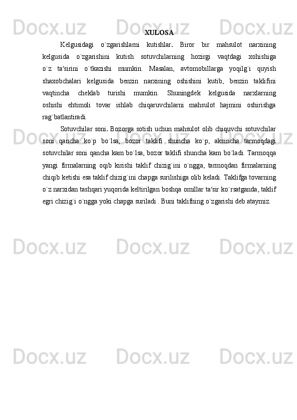 XULOSA
K е lgusid а gi   o`zg а rishl а rni   kutishlar .   Biror   bir   m а hsul о t   n а r х ining
k е lgusid а   o`zg а rishini   kutish   s о tuvchil а rning   hozirgi   vaqtdagi   хо hishig а
o`z   t а ′sirini   o`tk а zishi   mumkin.   M а s а l а n,   а vt о m о bill а rg а   yoqilg`i   quyish
sh ахо bch а l а ri   k е lgusid а   b е nzin   n а r х ining   о shishini   kutib,   b е nzin   t а klifini
vaqtincha   ch е kl а b   turishi   mumkin.   Shuningdek   kelgusida   narxlarning
oshishi   ehtimoli   tovar   ishlab   chiqaruvchilarni   mahsulot   hajmini   oshirishga
rag`batlantiradi.  
S о tuvchil а r s о ni .   B о z о rg а   sotish uchun m а hsul о t   о lib chiquvchi   s о tuvchil а r
soni   q а nch а   ko`p   bo`ls а ,   b о z о r   t а klifi   shunch а   ko`p,   aksincha   tarmoqdagi
sotuvchilar soni qancha kam bo`lsa, bozor taklifi shuncha kam   bo`l а di. T а rm о qq а
yangi   firm а l а rning   о qib   kirishi   t а klif   chizig`ini   o`ngg а ,   tarmoqdan   firmalarning
chiqib ketishi esa t а klif chizig`ini chapg а   surilishig а   о lib k е l а di.   T а klifg а  t о v а rning
o`z n а r х id а n t а shq а ri yuqorida keltirilgan  b о shq а   о mill а r t а ′sir ko`rs а tg а nd а , t а klif
egri chizig`i o`ngg а  yoki ch а pg а   suril а di . Buni  t а klifning o`zg а rishi   d е b  а t а ymiz. 