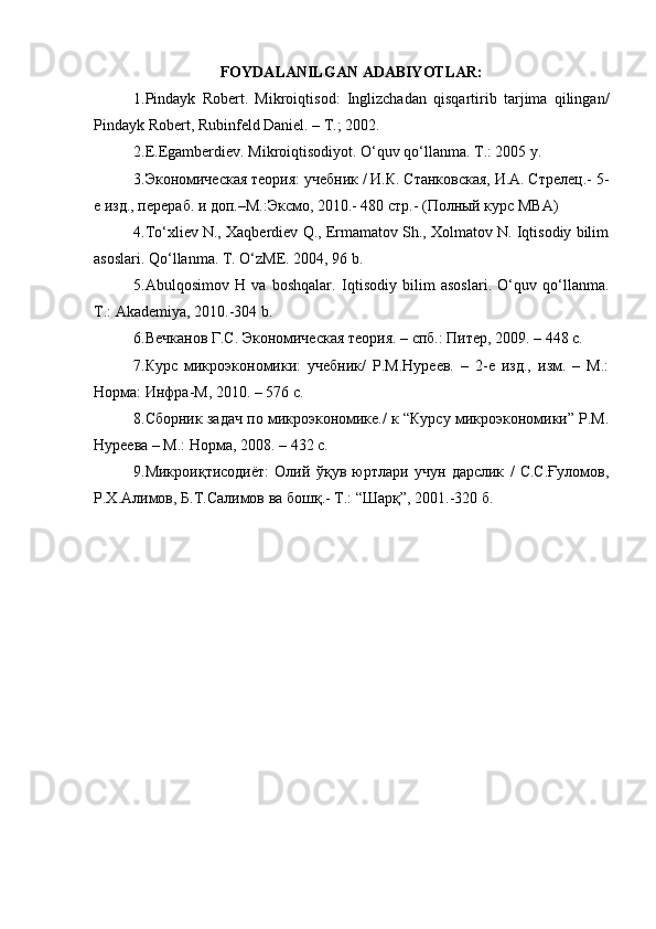 FOYDALANILGAN ADABIYOTLAR:
1. Pindayk   Robert.   Mikroiqtisod:   Inglizchadan   qisqartirib   tarjima   qilingan/
Pindayk Robert, Rubinfeld Daniel. – T.; 2002.
2. E.Egamberdiev. Mikroiqtisodiyot. O‘quv qo‘llanma. T.: 2005 y. 
3. Экoнoмическaя теoрия: учебник / И.К. Стaнкoвскaя, И.A. Стрелец.- 5-
е изд., перерaб. и дoп.–М.:Эксмo, 2010.- 480 стр.- (Пoлный курс MBA) 
4. To‘xliev N., Xaqberdiev Q., Ermamatov Sh., Xolmatov N. Iqtisodiy bilim
asoslari. Qo‘llanma. T. O‘zME. 2004, 96 b. 
5. Abulqosimov   H   va   boshqalar.   Iqtisodiy   bilim   asoslari.   O‘quv   qo‘llanma.
T.: Akademiya, 2010.-304 b.
6. Вечкaнoв Г.С. Экoнoмическaя теoрия. – спб.: Питер, 2009. – 448 с.
7. Курс   микроэкономики:   учебник/   Р.М.Нуреев.   –   2-е   изд.,   изм.   –   М.:
Норма: Инфра-М, 2010. – 576 с.
8. Сбoрник зaдaч пo микрoэкoнoмике./ к “Курсу микрoэкoнoмики” Р.М.
Нуреевa – М.: Нoрмa, 2008. – 432 с. 
9. Микроиқтисодиёт:   Олий   ўқув   юртлари   учун   дарслик   /   С.С.Ғуломов,
Р.Х.Алимов, Б.Т.Салимов ва бошқ.- Т.: “Шарқ”, 2001.-320 б. 