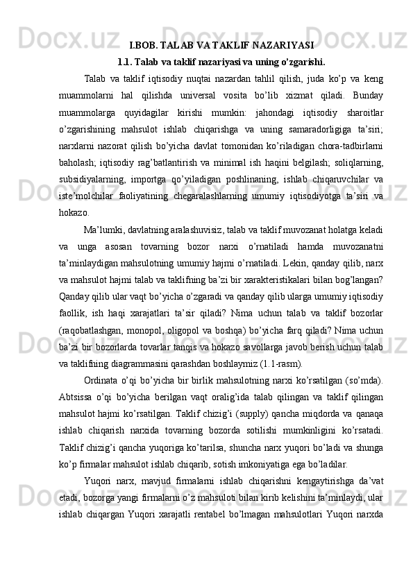 I.BOB. TALAB VA TAKLIF NAZARIYASI
1.1. Talab va taklif nazariyasi va uning o’zgarishi.
Talab   va   taklif   iqtisodiy   nuqtai   nazardan   tahlil   qilish,   juda   ko’p   va   keng
muammolarni   hal   qilishda   universal   vosita   bo’lib   xizmat   qiladi.   Bunday
muammolarga   quyidagilar   kirishi   mumkin:   jahondagi   iqtisodiy   sharoitlar
o’zgarishining   mahsulot   ishlab   chiqarishga   va   uning   samaradorligiga   ta’siri;
narxlarni   nazorat   qilish   bo’yicha   davlat   tomonidan   ko’riladigan   chora-tadbirlarni
baholash;   iqtisodiy   rag’batlantirish   va   minimal   ish   haqini   belgilash;   soliqlarning,
subsidiyalarning,   importga   qo’yiladigan   poshlinaning,   ishlab   chiqaruvchilar   va
iste’molchilar   faoliyatining   chegaralashlarning   umumiy   iqtisodiyotga   ta’siri   va
hokazo.
Ma’lumki,   davlatning aralashuvisiz , talab va taklif muvozanat holatga keladi
va   unga   asosan   tovarning   bozor   narxi   o’rnatiladi   hamda   muvozanatni
ta’minlaydigan mahsulotning umumiy hajmi o’rnatiladi. Lekin, qanday qilib, narx
va mahsulot hajmi talab va taklifning ba’zi bir xarakteristikalari bilan bog’langan?
Qanday qilib ular vaqt bo’yicha o’zgaradi va qanday qilib ularga umumiy iqtisodiy
faollik,   ish   haqi   xarajatlari   ta’sir   qiladi?   Nima   uchun   talab   va   taklif   bozorlar
(raqobatlashgan, monopol, oligopol va boshqa) bo’yicha farq qiladi? Nima uchun
ba’zi bir bozorlarda tovarlar tanqis va hokazo savollarga javob berish uchun talab
va taklifning diagrammasini qarashdan boshlaymiz (1.1-rasm).
Ordinata   o’qi  bo’yicha  bir  birlik  mahsulotning  narxi   ko’rsatilgan   (so’mda).
Abtsissa   o’qi   bo’yicha   berilgan   vaqt   oralig’ida   talab   qilingan   va   taklif   qilingan
mahsulot  hajmi  ko’rsatilgan.  Taklif  chizig’i  (supply)  qancha  miqdorda va qanaqa
ishlab   chiqarish   narxida   tovarning   bozorda   sotilishi   mumkinligini   ko’rsatadi.
Taklif chizig’i qancha yuqoriga ko’tarilsa, shuncha narx yuqori bo’ladi va shunga
ko’p firmalar mahsulot ishlab chiqarib, sotish imkoniyatiga ega bo’ladilar.
Yuqori   narx,   mavjud   firmalarni   ishlab   chiqarishni   kengaytirishga   da’vat
etadi, bozorga yangi firmalarni o’z mahsuloti bilan kirib kelishini ta’minlaydi, ular
ishlab   chiqargan   Yuqori   xarajatli   rentabel   bo’lmagan   mahsulotlari   Yuqori   narxda 
