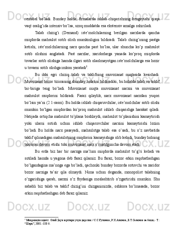 rentabel   bo’ladi.   Bunday   holda,   firmalarda   ishlab   chiqarishning   kengayishi   qisqa
vaqt oralig’ida intensiv bo’lsa, uzoq muddatda esa ekstensiv amalga oshiriladi.
Talab   chizig’i   (Demand)   iste’molchilarning   berilgan   narxlarda   qancha
miqdorda   mahsulot   sotib   olish   mumkinligini   bildiradi.   Talab   chizig’ining   pastga
ketishi,   iste’molchilarning   narx   qancha   past   bo’lsa,   ular   shuncha   ko’p   mahsulot
sotib   olishini   anglatadi.   Past   narxlar,   xaridorlarga   yanada   ko’proq   miqdorda
tovarlar sotib olishiga hamda ilgari sotib olaolmayotgan iste’molchilarga esa hozir
u tovarni sotib olishga imkon yaratadi 2
.
Bu   ikki   egri   chiziq   talab   va   taklifning   muvozanat   nuqtasida   kesishadi.
Muvozanat bozor tizimining shunday holatini bildiradiki, bu holatda talab va taklif
bir-biriga   teng   bo’ladi.   Muvozanat   nuqta   muvozanat   narxni   va   muvozanat
mahsulot   miqdorini   bildiradi.   Faraz   qilaylik,   narx   muvozanat   narxdan   yuqori
bo’lsin ya’ni (2.1-rasm). Bu holda ishlab chiqaruvchilar, iste’molchilar sotib olishi
mumkin   bo’lgan   miqdordan   ko’proq   mahsulot   ishlab   chiqarishga   harakat   qiladi.
Natijada ortiqcha mahsulot to’plana boshlaydi, mahsulot to’planishini kamaytirish
yoki   ularni   sotish   uchun   ishlab   chiqaruvchilar   narxini   kamaytirishi   lozim
bo’ladi.   Bu   holda   narx   pasayadi ,   mahsulotga   talab   esa   o’sadi,   bu   o’z   navbatida
taklif qilinadigan mahsulotning miqdorini kamayishiga olib keladi, bunday holning
takroran davom etishi toki muvozanat narx o’rnatilguncha davom etadi.
Bu   erda   biz   har   bir   narxga   ma’lum   miqdorda   mahsulot   to’g’ri   keladi   va
sotiladi   hamda u  yagona  deb faraz  qilamiz.  Bu  faraz,  bozor  erkin  raqobatlashgan
bo’lgandagina ma’noga ega bo’ladi, qachonki bunday bozorda sotuvchi va xaridor
bozor   narxiga   ta’sir   qila   olmaydi.   Nima   uchun   deganda ,   monopolist   talabning
o ’ zgarishiga   qarab ,   narxni   o ’ z   foydasiga   moslashtirib   o ’ zgartirishi   mumkin .   Shu
sababli   biz   talab   va   taklif   chizig ’ ini   chizganimizda ,   oshkora   bo ’ lmasada ,   bozor
erkin   raqobatlashgan   deb   faraz   qilamiz .
2
  Микроиқтисодиёт :  Олий   ўқув   юртлари   учун   дарслик  /  С . С . Ғуломов ,  Р . Х . Алимов ,  Б . Т . Салимов   ва   бошқ .-  Т .:
“ Шарқ ”, 2001.-320  б . 