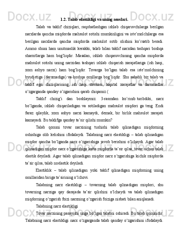 1.2.  Talab   elastikligi   va   uning   asoslari .
Talab   va   taklif   chiziqlari ,   raqobatlashgan   ishlab   chiqaruvchilarga   berilgan
narxlarda   qancha   miqdorda   mahsulot   sotishi   mumkinligini   va   iste ’ molchilarga   esa
berilgan   narxlarda   qancha   miqdorda   mahsulot   sotib   olishini   ko ’ rsatib   beradi .
Ammo   shuni   ham   unutmaslik   kerakki ,   talab   bilan   taklif   narxdan   tashqari   boshqa
sharoitlarga   ham   bog ’ liqdir .   Masalan ,   ishlab   chiqaruvchining   qancha   miqdorda
mahsulot   sotishi   uning   narxidan   tashqari   ishlab   chiqarish   xarajatlariga   ( ish   haqi ,
xom   ashyo   narxi )   ham   bog ’ liqdir .   Tovarga   bo ’ lgan   talab   esa   iste ’ molchining
byudjetiga   ( daromadiga )   va   boshqa   omillarga   bog ’ liqdir .   Shu   sababli   biz   talab   va
taklif   egri   chiziqlarining ,   ish   haqi   stavkasi ,   kapital   xarajatlar   va   daromadlar
o ’ zgarganda   qanday   o ’ zgarishini   qarab   chiqamiz  (
Taklif   chizig’i   dan   boshlaymiz.   3-rasmdan   ko’rinib   turibdiki ,   narx
bo’lganda,   ishlab   chiqariladigan   va   sotiladigan   mahsulot   miqdori  
  ga   teng.   Endi
faraz   qilaylik,   xom   ashyo   narxi   kamaydi,   demak,   bir   birlik   mahsulot   xarajati
kamayadi. Bu taklifga qanday ta’sir qilishi mumkin?
Talab   qonuni   tovar   narxining   tushishi   talab   qilinadigan   miqdorning
oshishiga   olib   kelishini   ifodalaydi.   Talabning   narx   elastikligi   –   talab   qilinadigan
miqdor   qancha   bo lganda   narx   o zgarishiga   javob   berishini   o lchaydi.   Agar   talabʻ ʻ ʻ
qilinadigan miqdor narx o zgarishiga katta miqdorda ta’sir qilsa, tovar uchun talab	
ʻ
elastik deyiladi. Agar talab qilinadigan miqdor narx o zgarishiga kichik miqdorda	
ʻ
ta’sir qilsa, talab noelastik deyiladi.
Elastiklik   –   talab   qilinadigan   yoki   taklif   qilinadigan   miqdorning   uning
omillaridan biriga ta’sirining o lchovi. 	
ʻ
Talabning   narx   elastikligi   –   tovarning   talab   qilinadigan   miqdori,   shu
tovarning   narxiga   qay   darajada   ta’sir   qilishini   o lchaydi   va   talab   qilinadigan	
ʻ
miqdorning o zgarish foizi narxning o zgarish foiziga nisbati bilan aniqlanadi. 	
ʻ ʻ
Talabning narx elastikligi
Tovar narxining pasayishi unga bo lgan talabni oshiradi. Bu talab qonunidir.	
ʻ
Talabning   narx   elastikligi   narx   o zgarganda   talab   qanday   o zgarishini   ifodalaydi.	
ʻ ʻ 