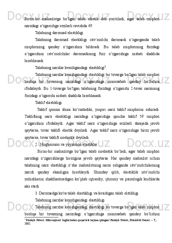 Biron-bir   mahsulotga   bo lgan   talab   elastik   deb   yuritiladi,   agar   talab   miqdoriʻ
narxdagi o zgarishga sezilarli ravishda 49 	
ʻ
Talabning daromad elastikligi.
Talabning   daromad   elastikligi   iste’molchi   daromadi   o zgarganda   talab	
ʻ
miqdorining   qanday   o zgarishini   bildiradi.   Bu   talab   miqdorining   foizdagi	
ʻ
o zgarishini   iste’molchilar   daromadining   foiz   o zgarishiga   nisbati   shaklida	
ʻ ʻ
hisoblanadi.
Talabning narxlar kesishgandagi elastikligi 3
.
Talabning narxlar kesishgandagi elastikligi bir tovarga bo lgan talab miqdori	
ʻ
boshqa   bir   tovarning   narxidagi   o zgarishiga   munosabati   qanday   bo lishini	
ʻ ʻ
ifodalaydi.   Bu   1-tovarga   bo lgan   talabning   foizdagi   o zgarishi   2-tovar   narxining	
ʻ ʻ
foizdagi o zgarishi nisbati shaklida hisoblanadi.	
ʻ
Taklif elastikligi.
  Taklif   qonuni   shuni   ko rsatadiki,   yuqori   narx   taklif   miqdorini   oshiradi.	
ʻ
Taklifning   narx   elastikligi   narxdagi   o zgarishga   qancha   taklif   59   miqdori	
ʻ
o zgarishini   ifodalaydi.   Agar   taklif   narx   o zgarishiga   sezilarli   darajada   javob	
ʻ ʻ
qaytarsa,   tovar   taklifi   elastik   deyiladi.   Agar   taklif   narx   o zgarishiga   biroz   javob	
ʻ
qaytarsa, tovar taklifi noelastik deyiladi.
2.  Nuqtasimon va yoysimon elastiklar 
.   Biron-bir   mahsulotga   bo lgan   talab   noelastik   bo ladi,   agar   talab   miqdori	
ʻ ʻ
narxdagi   o zgarishlarga   birozgina   javob   qaytarsa.   Har   qanday   mahsulot   uchun	
ʻ
talabning   narx   elastikligi   o sha   mahsulotning   narxi   oshganda   iste’molchilarning	
ʻ
xaridi   qanday   ekanligini   hisoblaydi.   Shunday   qilib,   elastiklik   iste’molchi
xohishlarini   shakllantiradigan   ko plab   iqtisodiy,   ijtimoiy   va   psixologik   kuchlarda	
ʻ
aks etadi.
3. Daromadga ko'ra talab elastikligi va kesishgan talab elstikligi
Talabning narxlar kesishgandagi elastikligi.
Talabning narxlar kesishgandagi elastikligi bir tovarga bo lgan talab miqdori	
ʻ
boshqa   bir   tovarning   narxidagi   o zgarishiga   munosabati   qanday   bo lishini	
ʻ ʻ
3
  Pindayk Robert. Mikroiqtisod: Inglizchadan qisqartirib tarjima qilingan/ Pindayk Robert, Rubinfeld Daniel. – T.; 
2002. 