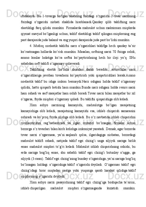 ifodalaydi.   Bu   1-tovarga   bo lgan   talabning   foizdagi   o zgarishi   2-tovar   narxiningʻ ʻ
foizdagi   o zgarishi   nisbati   shaklida   hisoblanadi.Qanday   qilib   taklifning   narx	
ʻ
elastikligi   farq  qilishi   mumkin    Firmalarda   mahsulot   uchun  maksimum   miqdorda
qiymat mavjud bo lganligi uchun, taklif elastikligi taklif qilingan miqdorning eng	
ʻ
past darajasida juda baland va eng yuqori darajasida juda past bo lishi mumkin. 	
ʻ
4.   Mutloq   noelastik   taklifni   narx   o’zgarishlari   taklifga   hech   qanday   ta’sir
ko’rsatmagan   hollarda   ko’rish   mumkin.   Masalan,   neftning   narxi   70   foizga   oshdi,
ammo   konlar   holatiga   ko’ra   neftni   ko’paytirishning   hech   bir   iloji   yo’q.   SHu
sababdan neft taklifi o’zgarmay qolaveradi.
Taklifning   elastik   bo’lishi   shundan   darak   beradiki,   sotuvchilar   narx
o’zgarishlariga   javoban   tovarlarni   ko’paytirish   yoki   qisqartirishlari   kerak.Ammo
noelastik   taklif   bu   ishga   imkon   bermaydi.Narx   oshgani   holda   taklif   o’zgarmay
qolishi, hatto qisqarib ketishi ham mumkin.Bunda narx oshgani holda resurs narxi
ham oshadi va sarf-xarajatlar ham oshib boradi.Tovar narxi bilan xarajatlar bir xil
o’zgarsa, foyda miqdori o’zgarmay qoladi. Bu taklifni qisqarishiga olib keladi.
Xom   ashyo   narxining   kamayishi,   mahsulotga   bo’lgan   xarajatning
kamayishiga   olib   keladi,   xarajatning   kamayishi   esa,   ishlab   chiqarish   samarasini
oshiradi va ko’proq foyda olishga olib keladi. Bu o’z navbatida ishlab chiqarishni
rivojlantirishni   rag’batlantiradi   va   ilgari   rentabel   bo’lmagan   firmalar   uchun
bozorga o’z tovarlari bilan kirib kelishga imkoniyat yaratadi. Demak, agar bozorda
tovar   narxi   o’zgarmasa,   ya’ni   saqlanib   qolsa,   ilgaridagiga   nisbatan,   bozordagi
mahsulot   taklifi   oshadi,   natijada   taklif   egri   chizig’i   unga   siljiydi.   narxga     birlik
emas     mahsulot   miqdori   to’g’ri   keladi.   Mahsulot   ishlab   chiqarishning   oshishi,   bu
erda   narxga   bog’liq   emas,   shu   sababli   taklif   egri   chizig’i   butunlay   o’ngga,   ga
siljiydi (3-rasm). Taklif egri chizig’ining bunday o’zgarishiga, ya’ni narxga bog’liq
bo’lmagan   holdagi   o’zgarishiga   taklif   o’zgarishi   deyiladi.   O’zgarmas   taklif   egri
chizig’idagi   biror   nuqtadan   pastga   yoki   yuqoriga   qarab   harakat   qilishga   taklif
miqdorining o’zgarishi   deyiladi.
Xom   ashyo   narxi   pasayishining   taklif   egri   chizig’iga   boshqacha   ta’sirini,
ishlab   chiqarilgan   mahsulot   miqdori     o’zgarmaganda   kuzatish   mumkin. 